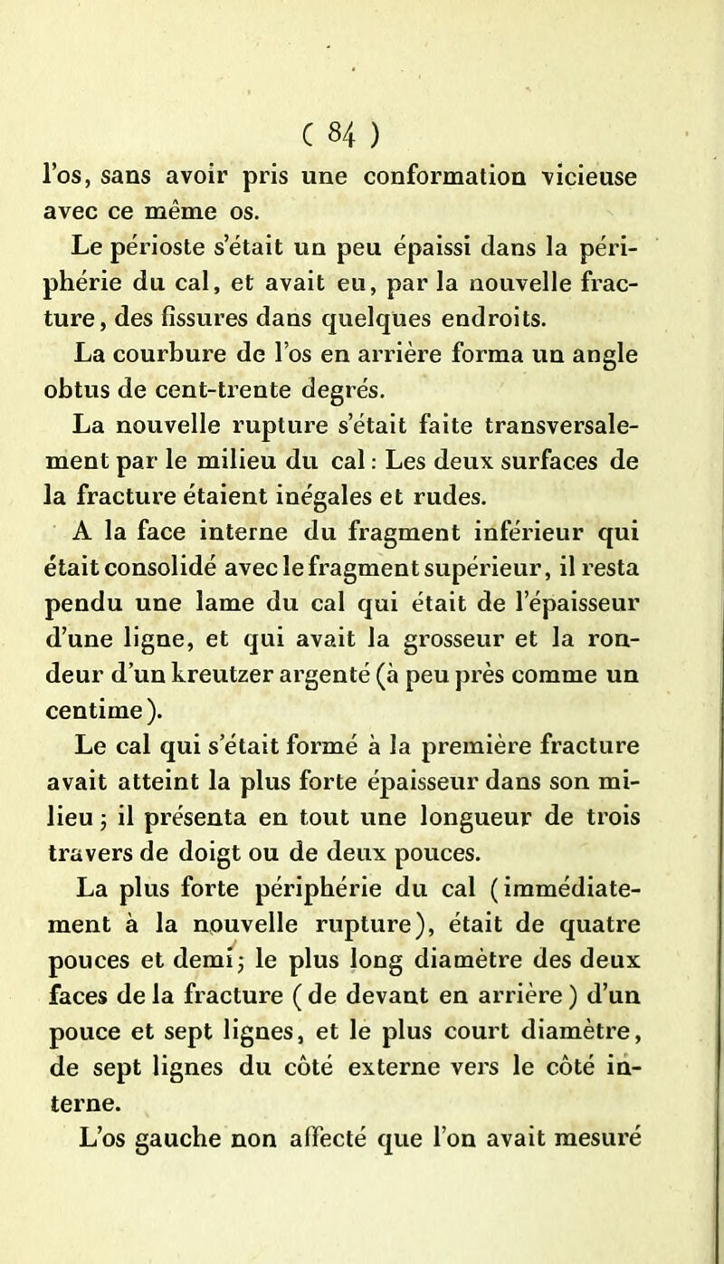 l’os, sans avoir pris une conformation vicieuse avec ce même os. Le périoste s’était un peu épaissi dans la péri- phérie du cal, et avait eu, par la nouvelle frac- ture, des fissures dans quelques endroits. La courbure de l’os en arrière forma un angle obtus de cent-trente degrés. La nouvelle rupture setait faite transversale- ment par le milieu du cal : Les deux surfaces de la fracture étaient inégales et rudes. A la face interne du fragment inférieur qui était consolidé avec le fragment supérieur, il resta pendu une lame du cal qui était de l’épaisseur d’une ligne, et qui avait la grosseur et la ron- deur d’un kreutzer argenté (à peu près comme un centime). Le cal qui s’était formé à la première fracture avait atteint la plus forte épaisseur dans son mi- lieu -, il présenta en tout une longueur de trois travers de doigt ou de deux pouces. La plus forte périphérie du cal (immédiate- ment à la nouvelle rupture), était de quatre pouces et demi; le plus long diamètre des deux faces de la fracture ( de devant en arrière ) d’un pouce et sept lignes, et le plus court diamètre, de sept lignes du côté externe vers le côté in- terne. L’os gauche non affecté que l’on avait mesuré