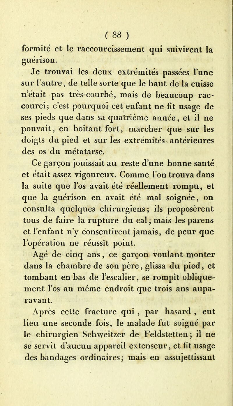 formité et le raccourcissement qui suivirent la guérison. Je trouvai les deux extrémités passées l’une sur l’autre, de telle sorte que le haut de la cuisse n’était pas très-courbé, mais de beaucoup rac- courci ; c’est pourquoi cet enfant ne fit usage de ses pieds que dans sa quatrième année, et il ne pouvait, en boitant fort, marcher que sur les doigts du pied et sur les extrémités antérieures des os du métatarse. Ce garçon jouissait au reste d’une bonne santé et était assez vigoureux. Comme l’on trouva dans la suite que l’os avait été réellement rompu, et que la guérison en avait été mal soignée, on consulta quelques chirurgiens; ils proposèrent tous de faire la rupture du cal ; mais les parens et l’enfant n’y consentirent jamais, de peur que l’opération ne réussît point. Agé de cinq ans, ce garçon voulant monter dans la chambre de son père, glissa du pied, et tombant en bas de l’escalier, se rompit oblique- ment l’os au même endroit que trois ans aupa- ravant. Après cette fracture qui , par hasard , eut lieu une seconde fois, le malade fut soigné par le chirurgien Schweitzer de Feldstetten ; il ne se servit d’aucun appareil extenseur, et fît usage des bandages ordinaires; mais en assujettissant