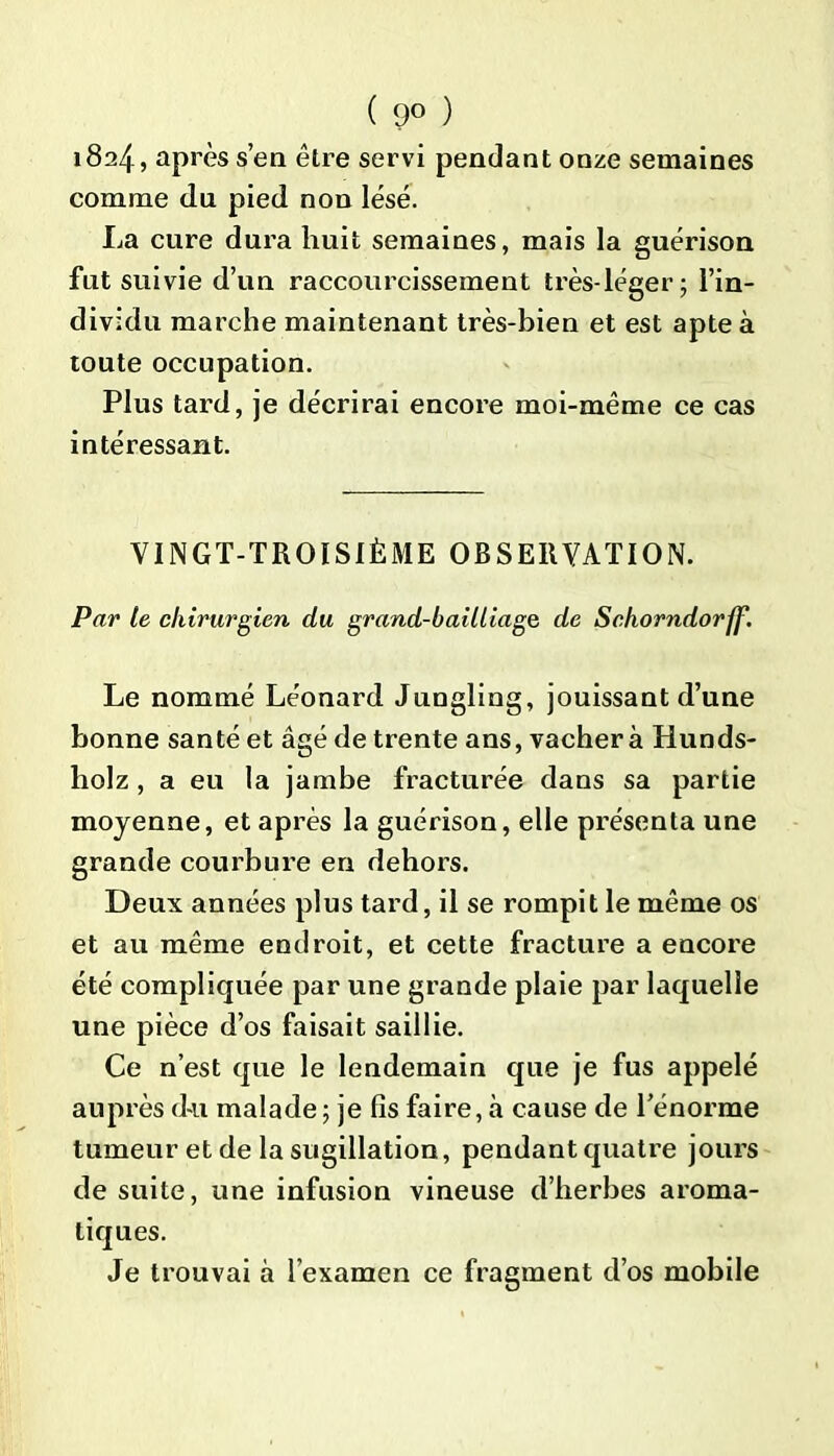 ( 9° ) 1824, après s’en être servi pendant onze semaines comme du pied non lésé. La cure dura huit semaines, mais la guérison fut suivie d’un raccourcissement très-léger; l’in- dividu marche maintenant très-bien et est apte à toute occupation. Plus tard, je décrirai encore moi-même ce cas intéressant. VINGT-TROISIÈME OBSERVATION. Par le chirurgien du grand-bailliage de Schorndorff. Le nommé Léonard Jungling, jouissant d’une bonne santé et âgé de trente ans, vacher à Hunds- holz , a eu la jambe fracturée dans sa partie moyenne, et après la guérison, elle présenta une grande courbure en dehors. Deux années plus tard, il se rompit le même os et au même endroit, et cette fracture a encore été compliquée par une grande plaie par laquelle une pièce d’os faisait saillie. Ce n’est que le lendemain que je fus appelé auprès du malade 5 je lis faire, à cause de l’énorme tumeur et de la sugillation, pendant quatre jours de suite, une infusion vineuse d’herbes aroma- tiques. Je trouvai à l’examen ce fragment d’os mobile