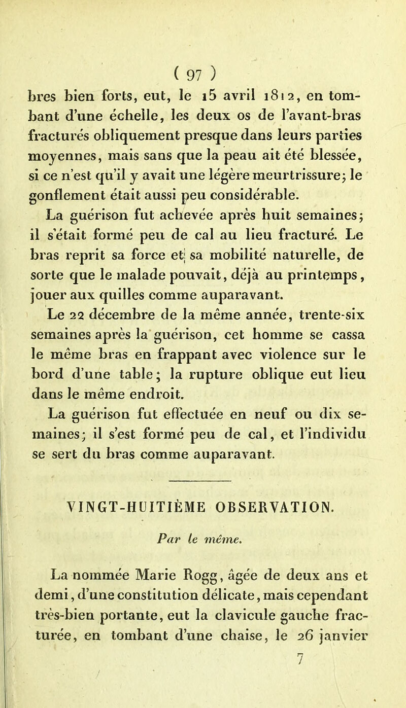 lires bien forts, eut, le i5 avril 1812, en tom- bant d’une échelle, les deux os de l’avant-bras fracturés obliquement presque dans leurs parties moyennes, mais sans que la peau ait été blessée, si ce n’est qu’il y avait une légère meurtrissure5 le gonflement était aussi peu considérable. La guérison fut achevée après huit semaines 5 il s’était formé peu de cal au lieu fracturé. Le bras reprit sa force et; sa mobilité naturelle, de sorte que le malade pouvait, déjà au printemps, jouer aux quilles comme auparavant. Le 22 décembre de la même année, trente-six semaines après la guérison, cet homme se cassa le même bras en frappant avec violence sur le bord d’une table ; la rupture oblique eut lieu dans le même endroit. La guérison fut effectuée en neuf ou dix se- maines; il s’est formé peu de cal, et l’individu se sert du bras comme auparavant. VINGT-HUITIÈME OBSERVATION. Par Le même. La nommée Marie Rogg, âgée de deux ans et demi, d’une constitution délicate, mais cependant très-bien portante, eut la clavicule gauche frac- turée, en tombant d’une chaise, le 26 janvier 7