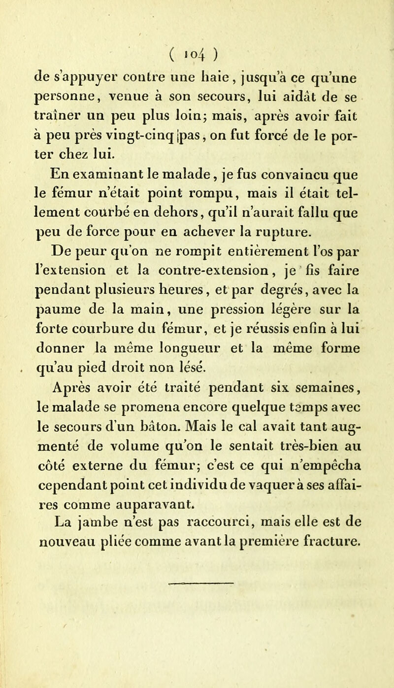 de s’appuyer contre une haie , jusqua ce qu’une personne, venue à son secours, lui aidât de se traîner un peu plus loin; mais, après avoir fait à peu près vingt-cinq jpas, on fut forcé de le por- ter chez lui. En examinant le malade, je fus convaincu que le fémur n’était point rompu, mais il était tel- lement courbé en dehors, qu’il n’aurait fallu que peu de force pour en achever la rupture. De peur qu’on ne rompit entièrement l’os par l’extension et la contre-extension, je fis faire pendant plusieurs heures, et par degrés, avec la paume de la main, une pression légère sur la forte courbure du fémur, et je réussis enfin à lui donner la même longueur et la même forme qu’au pied droit non lésé. Après avoir été traité pendant six semaines, le malade se promena encore quelque temps avec le secours d’un bâton. Mais le cal avait tant aug- menté de volume qu’on le sentait très-bien au côté externe du fémur; c’est ce qui n’empêcha cependant point cet individu de vaquer à ses affai- res comme auparavant. La jambe n’est pas raccourci, mais elle est de nouveau pliée comme avant la première fracture.