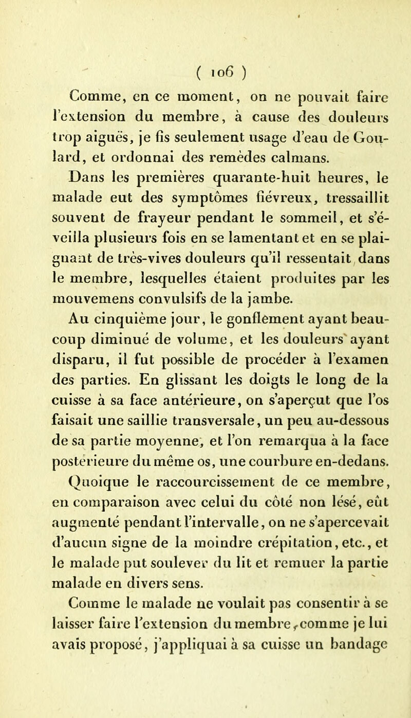 Comme, en ce moment, on ne pouvait faire l'extension du membre, à cause des douleurs trop aiguës, je fis seulement usage d’eau de Gou- lard, et ordonnai des remèdes caïmans. Dans les premières quarante-huit heures, le malade eut des symptômes fiévreux, tressaillit souvent de frayeur pendant le sommeil, et s’é- veilla plusieurs fois en se lamentant et en se plai- gnant de très-vives douleurs qu’il ressentait dans le membre, lesquelles étaient produites par les mouvemens convulsifs de la jambe. Au cinquième jour, le gonflement ayant beau- coup diminué de volume, et les douleurs ayant disparu, il fut possible de procéder à l’examen des parties. En glissant les doigts le long de la cuisse à sa face antérieure, on s’aperçut que l’os faisait une saillie transversale, un peu au-dessous de sa partie moyenne, et l’on remarqua à la face postérieure du même os, une courbure en-dedans. Quoique le raccourcissement de ce membre, en comparaison avec celui du côté non lésé, eut augmenté pendant l’intervalle, on ne s’apercevait d’aucun signe de la moindre crépitation,etc., et le malade put soulever du lit et remuer la partie malade en divers sens. Comme le malade ne voulait pas consentir à se laisser faire l’extension du membre ,comme je lui avais proposé, j’appliquai à sa cuisse un bandage