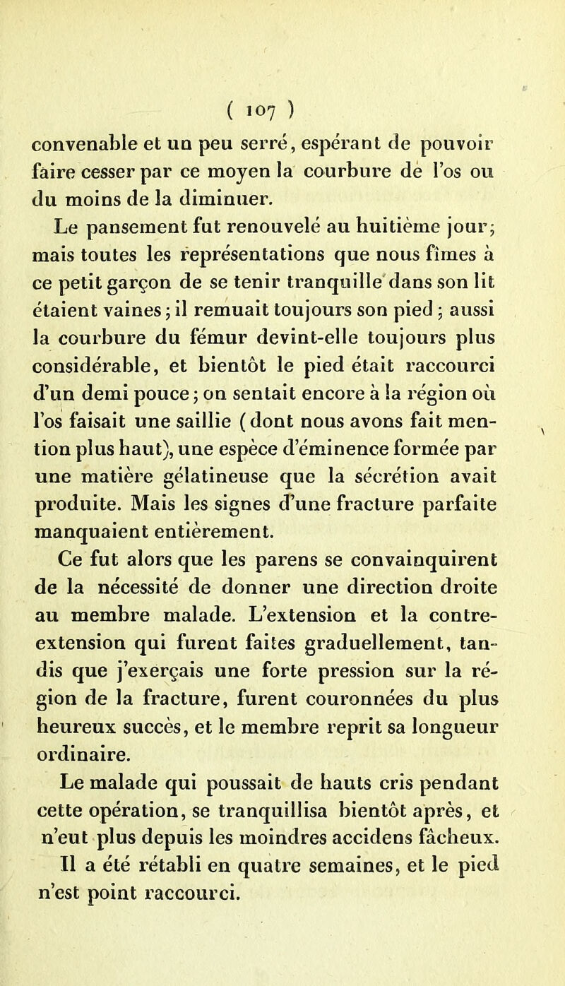 ( 10? ) convenable et un peu serré, espérant de pouvoir faire cesser par ce moyen la courbure de l’os ou du moins de la diminuer. Le pansement fut renouvelé au huitième jour; mais toutes les représentations que nous fîmes à ce petit garçon de se tenir tranquille dans son lit étaient vaines; il remuait toujours son pied ; aussi la courbure du fémur devint-elle toujours plus considérable, et bientôt le pied était raccourci d’un demi pouce ; on sentait encore à la région où l’os faisait une saillie (dont nous avons fait men- tion plus haut), une espèce d’éminence formée par une matière gélatineuse que la sécrétion avait produite. Mais les signes d’une fracture parfaite manquaient entièrement. Ce fut alors que les parens se convainquirent de la nécessité de donner une direction droite au membre malade. L’extension et la contre- extension qui furent faites graduellement, tan- dis que j’exerçais une forte pression sur la ré- gion de la fracture, furent couronnées du plus heureux succès, et le membre reprit sa longueur ordinaire. Le malade qui poussait de hauts cris pendant cette opération, se tranquillisa bientôt après, et n’eut plus depuis les moindres accidens fâcheux. Il a été rétabli en quatre semaines, et le pied n’est point raccourci.