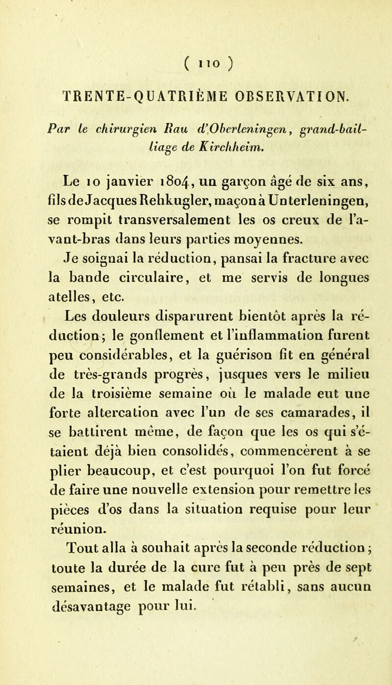 TRENTE-QUATRIÈME OBSERVATION. Par le chirurgien Bau d’Obcrleningen, grand-bail- liage de Kirchheim. Le 10 janvier 1804, un garçon âgé fie six ans, fils de Jacques Rehkugler, raaçonàUnterleningen, se rompit transversalement les os creux de l’a- vant-bras dans leurs parties moyennes. Je soignai la réduction, pansai la fracture avec la bande circulaire, et me servis de longues atelles, etc. Les douleurs disparurent bientôt après la ré- duction; le gonflement et l’inflammation furent peu considérables, et la guérison fit en général de très-grands progrès, jusques vers le milieu de la troisième semaine où le malade eut une forte altercation avec l’un de ses camarades, il se battirent même, de façon que les os qui s’é- taient déjà bien consolidés, commencèrent à se plier beaucoup, et c’est pourquoi l’on fut forcé de faire une nouvelle extension pour remettre les pièces d’os dans la situation requise pour leur réunion. Tout alla à souhait après la seconde réduction ; toute la durée de la cure fut à peu près de sept semaines, et le malade fut rétabli, sans aucun désavantage pour lui.