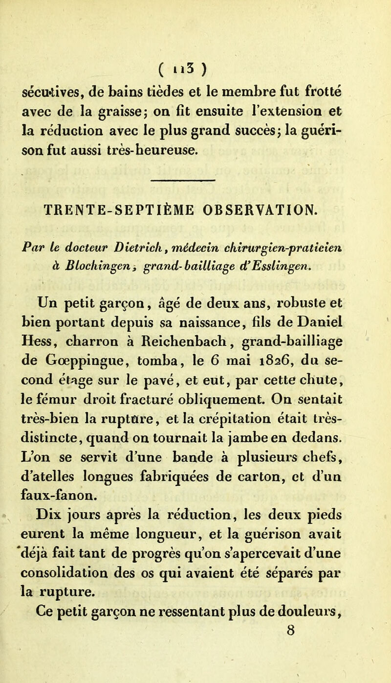 ( “3 ) sécu»tives, de bains tièdes et le membre fut frotté avec de la graisse ; on fit ensuite l’extension et la réduction avec le plus grand succès; la guéri- son fut aussi très-heureuse. TRENTE-SEPTIÈME OBSERVATION. Par le docteur Dietrich, médecin chirurgien-praticien à Blochingen, grand-bailliage d’Esslingen. Un petit garçon, âgé de deux ans, robuste et bien portant depuis sa naissance, fils de Daniel Hess, charron à Reichenbach, grand-bailliage de Goeppingue, tomba, le 6 mai 1826, du se- cond étage sur le pavé, et eut, par cette chute, le fémur droit fracturé obliquement. On sentait très-bien la rupture, et la crépitation était très- distincte, quand on tournait la jambe en dedans. L’on se servit d’une bande à plusieurs chefs, d’atelles longues fabriquées de carton, et d’un faux-fanon. Dix jours après la réduction, les deux pieds eurent la même longueur, et la guérison avait ‘déjà fait tant de progrès qu’on s’apercevait d’une consolidation des os qui avaient été séparés par la rupture. Ce petit garçon ne ressentant plus de douleurs,