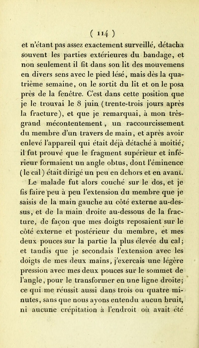 et n étant pas assez exactement surveillé, détacha souvent les parties extérieures du bandage, et non seulement il fît dans son lit des mouvemens en divers sens avec le pied lésé, mais dès la qua- trième semaine, on le sortit du lit et on le posa près de la fenêtre. C’est dans cette position que je le trouvai le 8 juin (trente-trois jours après la fracture), et que je remarquai, à mon très- grand mécontentement, un raccourcissement du membre d’un travers de main, et après avoir enlevé l’appareil qui était déjà détaché à moitié, il fut prouvé que le fragment supérieur et infé- rieur formaient un angle obtus, dont l’éminence ( le cal ) était dirigé un peu en dehors et en avant. Le malade fut alors couché sur le dos, et je fis faire peu à peu l’extension du membre que je saisis de la main gauche au côté externe au-des- sus, et de la main droite au-dessous de la frac- ture, de façon que mes doigts reposaient sur le côté externe et postérieur du membre, et mes deux pouces sur la partie la plus élevée du cal ; et tandis que je secondais l’extension avec les doigts de mes deux mains, j’exerçais une légère pression avec mes deux pouces sur le sommet de l’angle, pour le transformer en une ligne droite; ce qui me réussit aussi dans trois ou quatre mi- nutes, sans que nous ayons entendu aucun bruit, ni aucune crépitation à l’endroit où avait été
