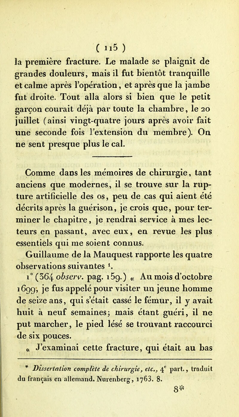 la première fracture. Le malade se plaignit de grandes douleurs, mais il fut bientôt tranquille et calme après l’opération, et après que la jambe fut droite. Tout alla alors si bien que le petit garçon courait déjà par toute la chambre, le 20 juillet (ainsi vingt-quatre jours après avoir fait une seconde fois l’extension du membre). On ne sent presque plus le cal. Comme dans les mémoires de chirurgie, tant anciens que modernes, il se trouve sur la rup- ture artificielle des os, peu de cas qui aient été décrits après la guérison, je crois que, pour ter- miner le chapitre, je rendrai service à mes lec- teurs en passant, avec eux, en revue les plus essentiels qui me soient connus. Guillaume de la Mauquest rapporte les quatre observations suivantes i° (364 observ. pag. 15g.) « Au mois d’octobre 1699, je fus appelé pour visiter un jeune homme de seize ans, qui s’était cassé le fémur, il y avait huit à neuf semaines; mais étant guéri, il ne put marcher, le pied lésé se trouvant raccourci de six pouces. n J’examinai cette fracture, qui était au bas * Dissertation complète de chirurgie, etc., 4e part., traduit du français en allemand. Nurenberg, 1763. 8. 8^