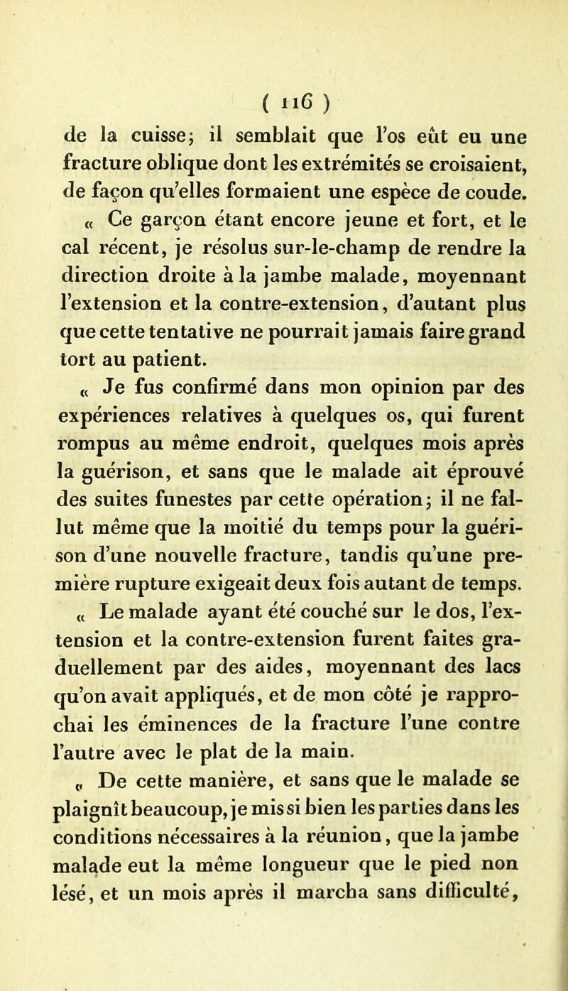 de la cuisse; il semblait que l’os eût eu une fracture oblique dont les extrémités se croisaient, de façon qu’elles formaient une espèce de coude. « Ce garçon étant encore jeune et fort, et le cal récent, je résolus sur-le-champ de rendre la direction droite à la jambe malade, moyennant l’extension et la contre-extension, d’autant plus que cette tentative ne pourrait jamais faire grand tort au patient. « Je fus confirmé dans mon opinion par des expériences relatives à quelques os, qui furent rompus au même endroit, quelques mois après la guérison, et sans que le malade ait éprouvé des suites funestes par cette opération; il ne fal- lut même que la moitié du temps pour la guéri- son d’une nouvelle fracture, tandis qu’une pre- mière rupture exigeait deux fois autant de temps. « Le malade ayant été couché sur le dos, l’ex- tension et la contre-extension furent faites gra- duellement par des aides, moyennant des lacs qu’on avait appliqués, et de mon côté je rappro- chai les éminences de la fracture l’une contre l’autre avec le plat de la main. ,, De cette manière, et sans que le malade se plaignît beaucoup, je mis si bien les parties dans les conditions nécessaires à la réunion, que la jambe malade eut la même longueur que le pied non lésé, et un mois après il marcha sans difficulté,