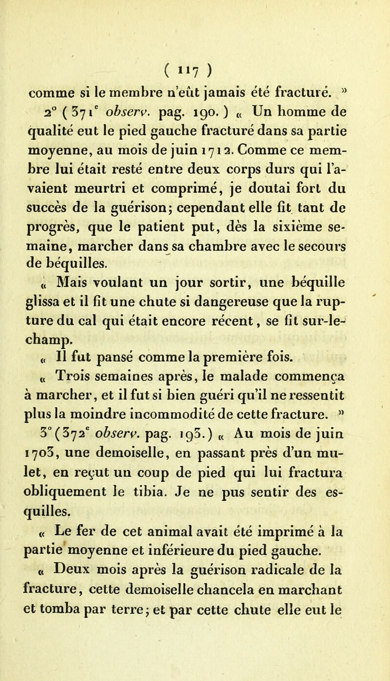 ( lll ) comme si le membre n’eût jamais été fracturé. a 2° ( 371e observ. pag. 190. ) « Un homme de qualité eut le pied gauche fracturé dans sa partie moyenne, au mois de juin 1712. Comme ce mem- bre lui était resté entre deux corps durs qui l’a- vaient meurtri et comprimé, je doutai fort du succès de la guérison; cependant elle fit tant de progrès, que le patient put, dès la sixième se- maine, marcher dans sa chambre avec le secours de béquilles. « Mais voulant un jour sortir, une béquille glissa et il fit une chute si dangereuse que la rup- ture du cal qui était encore récent, se fit sur-le- « Il fut pansé comme la première fois. « Trois semaines après, le malade commença à marcher, et il fut si bien guéri qu’il ne ressentit plus la moindre incommodité de cette fracture. ” 3° (372e observ. pag. 193.) t( Au mois de juin 1703, une demoiselle, en passant près d’un mu- let, en reçut un coup de pied qui lui fractura obliquement le tibia. Je ne pus sentir des es- quilles. « Le fer de cet animal avait été imprimé à la partie moyenne et inférieure du pied gauche. « Deux mois après la guérison radicale de la fracture, cette demoiselle chancela en marchant et tomba par terre ; et par cette chute elle eut le