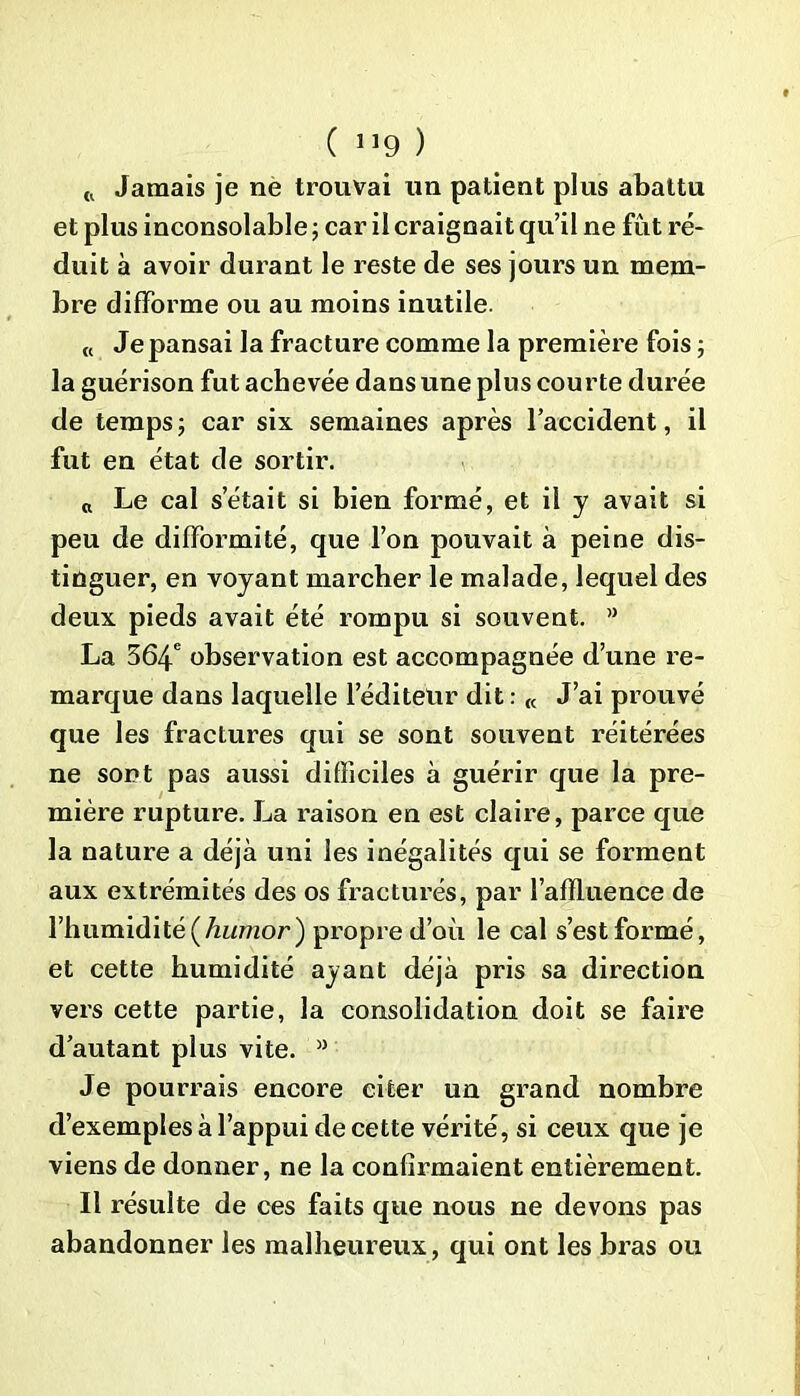 ( 1]9 ) {l Jamais je ne trouvai un patient plus abattu et plus inconsolable ; car il craignait qu’il ne fût ré- duit à avoir durant le reste de ses jours un mem- bre difforme ou au moins inutile. « Je pansai la fracture comme la première fois ; la guérison fut achevée dans une plus courte durée de temps ; car six semaines après l’accident, il fut en état de sortir. Le cal setait si bien formé, et il y avait si peu de difformité, que l’on pouvait à peine dis- tinguer, en voyant marcher le malade, lequel des deux pieds avait été rompu si souvent. ” La 564e observation est accompagnée d’une re- marque dans laquelle l’éditeur dit : « J’ai prouvé que les fractures qui se sont souvent réitérées ne sont pas aussi difficiles à guérir que la pre- mière rupture. La raison en est claire, parce que la nature a déjà uni les inégalités qui se forment aux extrémités des os fracturés, par l’afïluence de l’humidité (humor) propre d’où le cal s’est formé, et cette humidité ayant déjà pris sa direction vers cette partie, la consolidation doit se faire d’autant plus vite. >J Je pourrais encore citer un grand nombre d’exemples à l’appui de cette vérité, si ceux que je viens de donner, ne la confirmaient entièrement. Il résulte de ces faits que nous ne devons pas abandonner les malheureux, qui ont les bras ou
