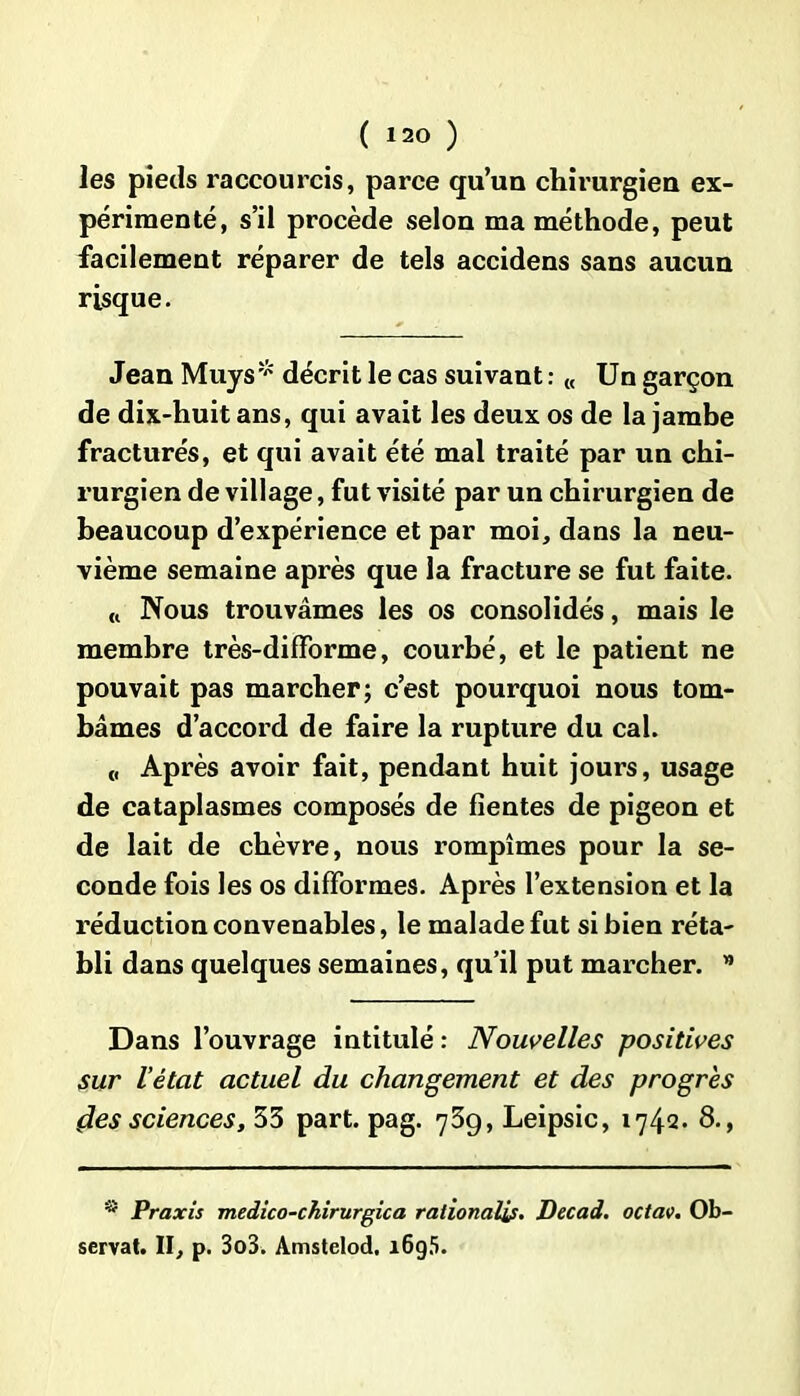 les pieds raccourcis, parce qu’un chirurgien ex- périmenté, s’il procède selon ma méthode, peut facilement réparer de tels accidens sans aucun risque. Jean Muys* décrit le cas suivant : « Un garçon de dix-huit ans, qui avait les deux os de la jambe fracturés, et qui avait été mal traité par un chi- rurgien de village, fut visité par un chirurgien de beaucoup d’expérience et par moi, dans la neu- vième semaine après que la fracture se fut faite. « Nous trouvâmes les os consolidés, mais le membre très-difforme, courbé, et le patient ne pouvait pas marcher; c’est pourquoi nous tom- bâmes d’accord de faire la rupture du cal. Après avoir fait, pendant huit jours, usage de cataplasmes composés de fientes de pigeon et de lait de chèvre, nous rompîmes pour la se- conde fois les os difformes. Après l’extension et la réduction convenables, le malade fut si bien réta- bli dans quelques semaines, qu’il put marcher. ” Dans l’ouvrage intitulé : Nouvelles positives sur l’état actuel du changement et des progrès (les sciences, 53 part. pag. 739, Leipsic, 1742. 8-, * Praxis medico-chirurgica ralionalif. Dec ad. octav. Ob- servât. II, p. 3o3. Amstelod. 1695.