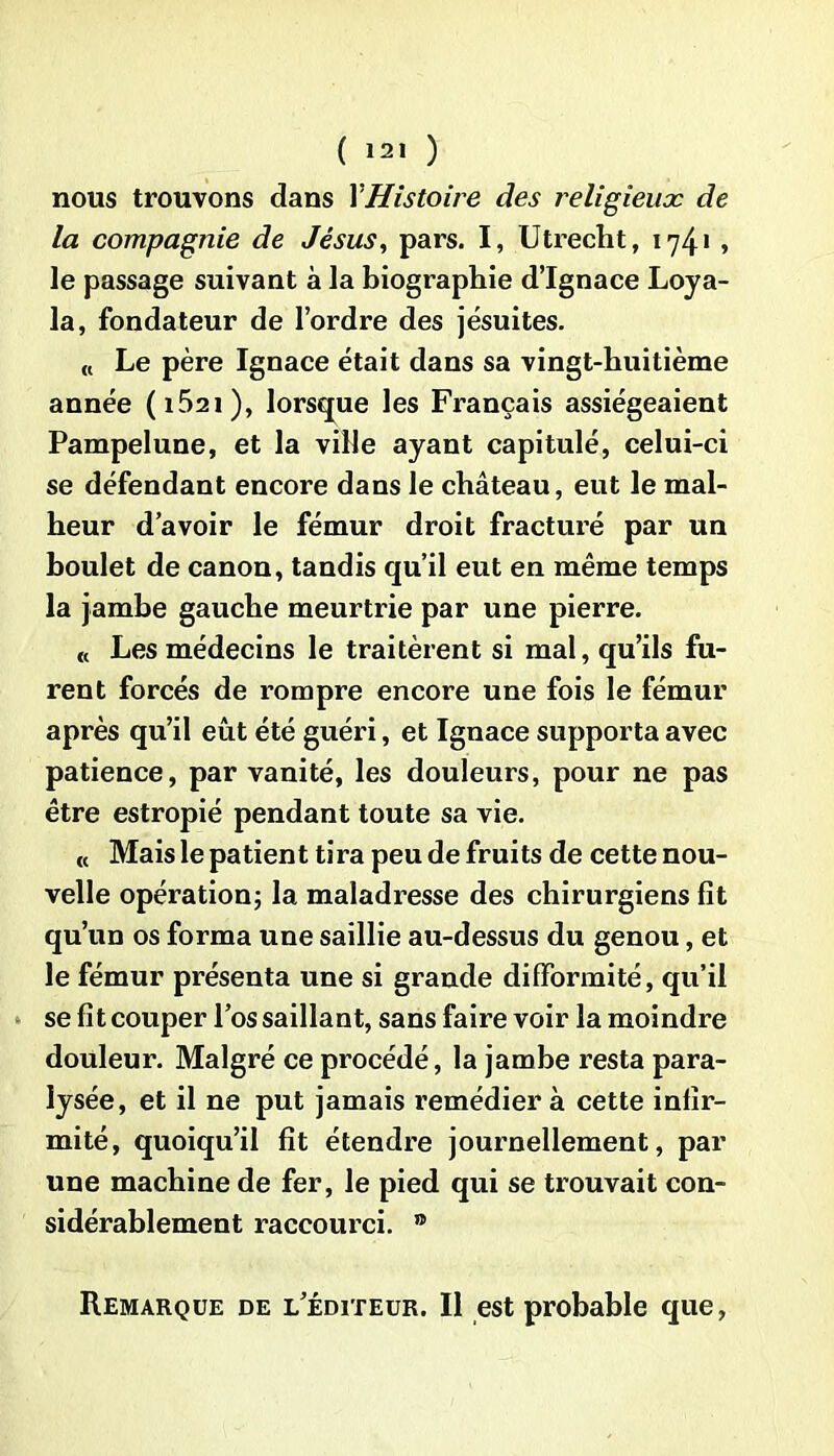 nous trouvons dans Y Histoire des religieux de la compagnie de Jésus, pars. I, Utrecht, 1741, le passage suivant à la biographie d’Ignace Loya- la, fondateur de l’ordre des jésuites. « Le père Ignace était dans sa vingt-huitième année (i52i), lorsque les Français assiégeaient Pampelune, et la ville ayant capitulé, celui-ci se défendant encore dans le château, eut le mal- heur d’avoir le fémur droit fracturé par un boulet de canon, tandis qu’il eut en même temps la jambe gauche meurtrie par une pierre. « Les médecins le traitèrent si mal, qu’ils fu- rent forcés de rompre encore une fois le fémur après qu’il eût été guéri, et Ignace supporta avec patience, par vanité, les douleurs, pour ne pas être estropié pendant toute sa vie. « Mais le patient tira peu de fruits de cette nou- velle opération; la maladresse des chirurgiens fit qu’un os forma une saillie au-dessus du genou, et le fémur présenta une si grande difformité, qu’il se fit couper l’os saillant, sans faire voir la moindre douleur. Malgré ce procédé, la jambe resta para- lysée, et il ne put jamais remédier à cette infir- mité, quoiqu’il fit étendre journellement, par une machine de fer, le pied qui se trouvait con- sidérablement raccourci. ® Remarque de l’éditeur. Il est probable que,