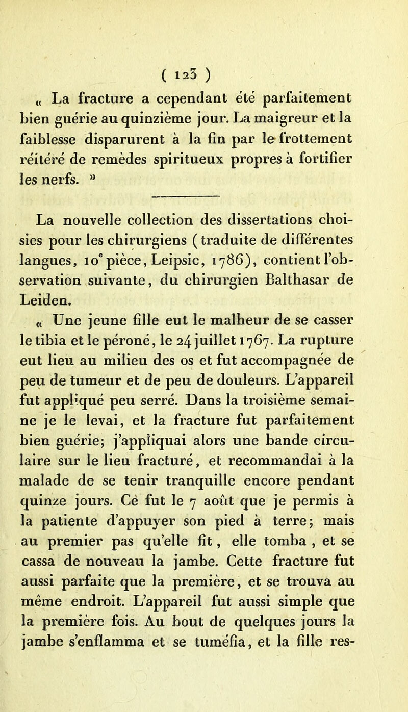 ( 125 ) ,( La fracture a cependant été parfaitement bien guérie au quinzième jour. La maigreur et la faiblesse disparurent à la fin par le frottement réitéré de remèdes spiritueux propres à fortifier les nerfs. M La nouvelle collection des dissertations choi- sies pour les chirurgiens ( traduite de différentes langues, 10epièce, Leipsic, 1786), contientl’ob- servation suivante, du chirurgien Balthasar de Leiden. « Une jeune fille eut le malheur de se casser le tibia et le péroné, le 24 juillet 1767. La rupture eut lieu au milieu des os et fut accompagnée de peu de tumeur et de peu de douleurs. L’appareil fut appliqué peu serré. Dans la troisième semai- ne je le levai, et la fracture fut parfaitement bien guérie; j’appliquai alors une bande circu- laire sur le lieu fracturé, et recommandai à la malade de se tenir tranquille encore pendant quinze jours. Cè fut le 7 août que je permis à la patiente d’appuyer son pied à terre; mais au premier pas quelle fit, elle tomba , et se cassa de nouveau la jambe. Cette fracture fut aussi parfaite que la première, et se trouva au même endroit. L’appareil fut aussi simple que la première fois. Au bout de quelques jours la jambe s’enflamma et se tuméfia, et la fille res-