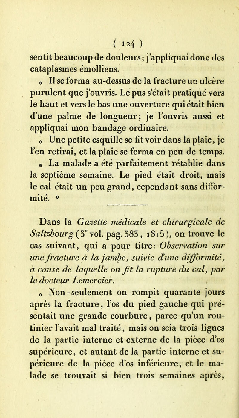 sentit beaucoup de douleurs; j’appliquai donc des cataplasmes émolliens. « Il se forma au-dessus de la fracture un ulcère purulent que j’ouvris. Le pus s était pratiqué vers le haut et vers le bas une ouverture qui était bien d’une palme de longueur; je l’ouvris aussi et appliquai mon bandage ordinaire. « Une petite esquille se fit voir dans la plaie, je l’en retirai, et la plaie se ferma en peu de temps. « La malade a été parfaitement rétablie dans la septième semaine. Le pied était droit, mais le cal était un peu grand, cependant sans diffor- mité. a Dans la Gazette médicale et chirurgicale de Saltzhourg (3e vol. pag. 383 , 1815 ), on trouve le cas suivant, qui a pour titre: Observation sur une fracture à la jambe, suivie d'une difformité, à cause de laquelle on fit la rupture du cal, par le docteur Lemercier. « Non-seulement on rompit quarante jours après la fracture, l’os du pied gauche qui pré- sentait une grande courbure, parce qu’un rou- tinier l’avait mal traité, mais on scia trois lignes de la partie interne et externe de la pièce d’os supérieure, et autant de la partie interne et su- périeure de la pièce d’os inférieure, et le ma- lade se trouvait si bien trois semaines après,