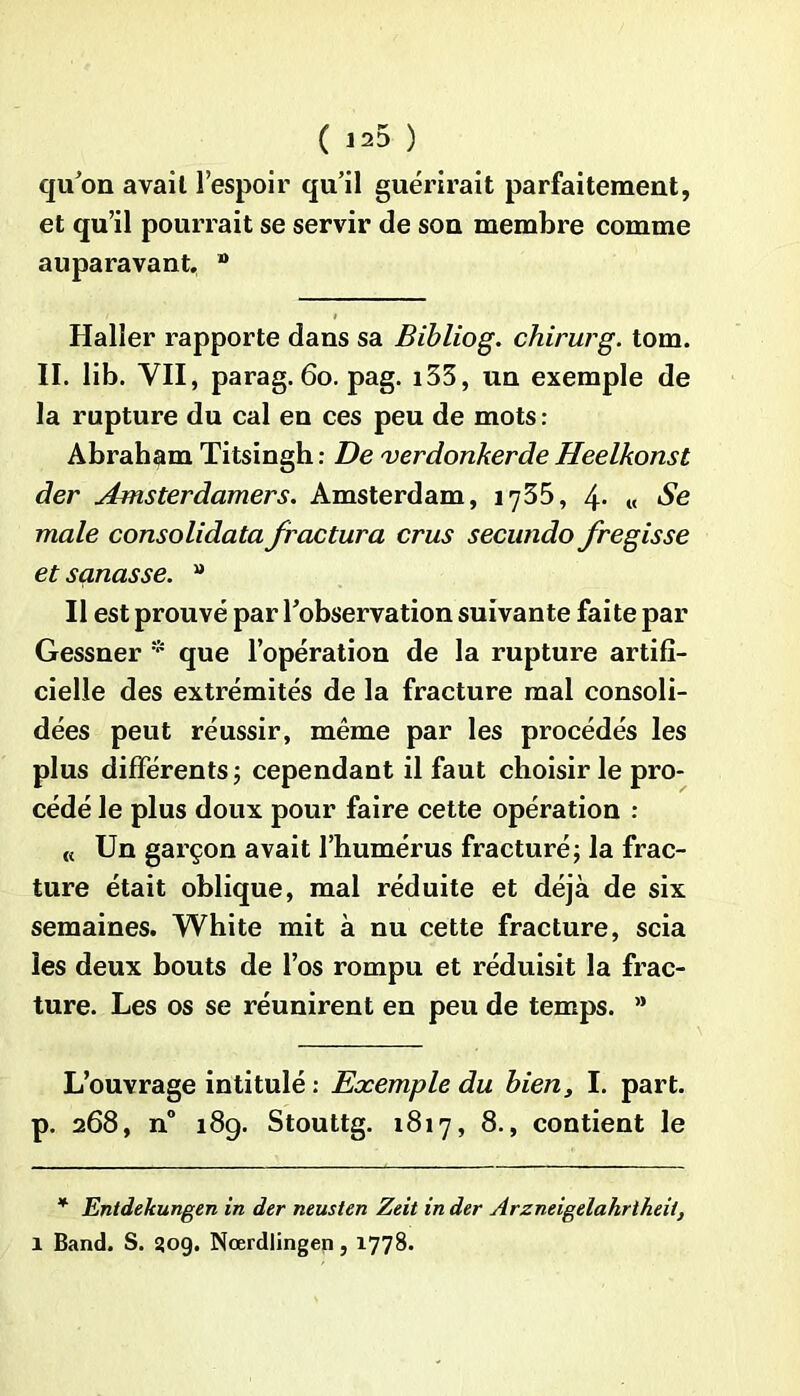 quon avait l’espoir qu’il guérirait parfaitement, et qu’il pourrait se servir de son membre comme auparavant. n Haller rapporte dans sa Bibliog. chirurg. tom. II. lib. VII, parag. 60. pag. i33, un exemple de la rupture du cal en ces peu de mots: Abraham Titsingh: De verdonkerde Heelkonst der Amsterdamers. Amsterdam, 1735, 4- « Se male consolidata fractura crus secundo fregisse et sanasse. a Il est prouvé par l’observation suivante faite par Gessner * que l’opération de la rupture artifi- cielle des extrémités de la fracture mal consoli- dées peut réussir, même par les procédés les plus différents 5 cependant il faut choisir le pro- cédé le plus doux pour faire cette opération : « Un garçon avait l’humérus fracturé; la frac- ture était oblique, mal réduite et déjà de six semaines. White mit à nu cette fracture, scia les deux bouts de l’os rompu et réduisit la frac- ture. Les os se réunirent en peu de temps. ’* L’ouvrage intitulé : Exemple du bien, I. part, p. 268, n° 189. Stouttg. 1817, 8., contient le * Entdekungen in der neusten Zeit in der Arzneigelahrtheit,