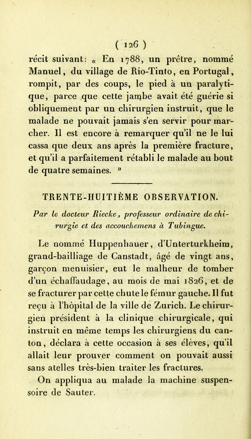 récit suivant: « En 1788, un prêtre, nommé Manuel, du village de Rio-Tinto, en Portugal, rompit, par des coups, le pied à un paralyti- que, parce que cette jarq.be avait été guérie si obliquement par un chirurgien instruit, que le malade ne pouvait jamais s’en servir pour mar- cher. Il est encore à remarquer qu’il ne le lui cassa que deux ans après la première fracture, et qu’il a parfaitement rétabli le malade au bout de quatre semaines. a TRENTE-HUITIÈME OBSERVATION. Par le docteur Riecke, professeur ordinaire de chi- rurgie et des accoucliemens à T ubingue. Le nommé Huppenhauer, d’Unterturkheim, grand-bailliage de Canstadt, âgé de vingt ans, garçon menuisier, eut le malheur de tomber d’un échaflfaudage, au mois de mai 1826, et de se fracturer par cette chute le fémur gauche. Il fut reçu à l’hôpital de la ville de Zurich. Le chirur- gien président à la clinique chirurgicale, qui instruit en même temps les chirurgiens du can- ton, déclara à cette occasion à ses élèves, qu’il allait leur prouver comment on pouvait aussi sans atelles très-bien traiter les fractures. On appliqua au malade la machine suspen- soire de Sauter.