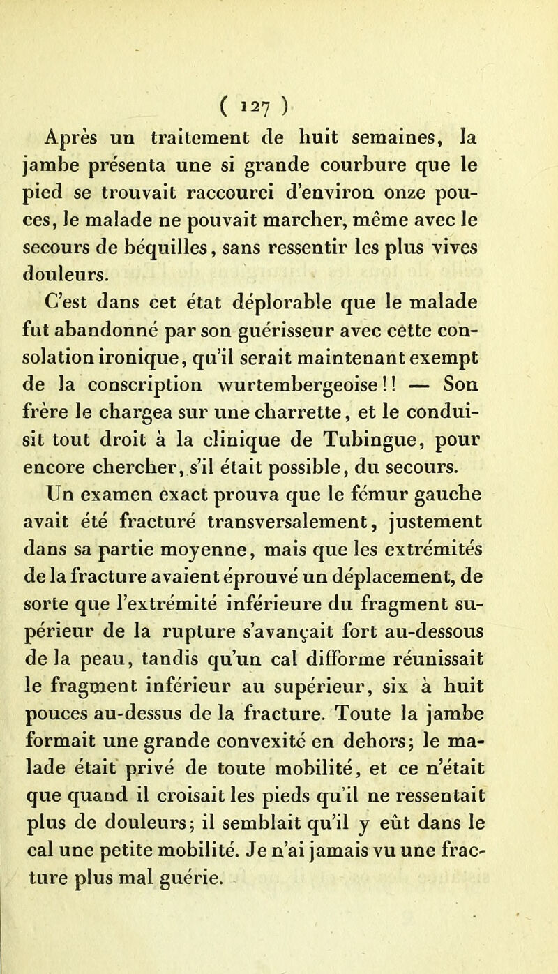 Après lin traitement de huit semaines, la jambe présenta une si grande courbure que le pied se trouvait raccourci d’environ onze pou- ces, le malade ne pouvait marcher, même avec le secours de béquilles, sans ressentir les plus vives douleurs. C’est dans cet état déplorable que le malade fut abandonné par son guérisseur avec cette con- solation ironique, qu’il serait maintenant exempt de la conscription wurtembergeoise ! ! — Son frère le chargea sur une charrette, et le condui- sit tout droit à la clinique de Tubingue, pour encore chercher, s’il était possible, du secours. Un examen exact prouva que le fémur gauche avait été fracturé transversalement, justement dans sa partie moyenne, mais que les extrémités de la fracture avaient éprouvé un déplacement, de sorte que l’extrémité inférieure du fragment su- périeur de la rupture s’avançait fort au-dessous de la peau, tandis qu’un cal difforme réunissait le fragment inférieur au supérieur, six à huit pouces au-dessus de la fracture. Toute la jambe formait une grande convexité en dehors; le ma- lade était privé de toute mobilité, et ce n’était que quand il croisait les pieds qu’il ne ressentait plus de douleurs; il semblait qu’il y eût dans le cal une petite mobilité. Je n’ai jamais vu une frac- ture plus mal guérie.