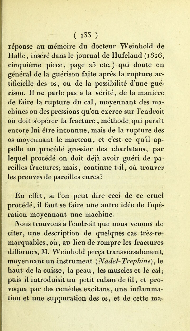 réponse au mémoire du docteur Weinhold de Halle, inséré dans le journal de Hufeland (1826, cinquième pièce, page 25 etc.) qui doute en général de la guérison faite après la rupture ar- tificielle des os, ou de la possibilité d’une gué- rison. 11 ne parle pas à la vérité, de la manière de faire la rupture du cal, moyennant des ma- chines ou des pressions qu’on exerce sur l’endroit où doit s’opérer la fracture, méthode qui paraît encore lui êlre inconnue, mais de la rupture des os moyennant le marteau, et c’est ce qu’il ap- pelle un procédé grossier des charlatans, par lequel procédé on doit déjà avoir guéri de pa- reilles fractures; mais, continue-t-il, où trouver les preuves de pareilles cures? En effet, si l’on peut dire ceci de ce cruel procédé, il faut se faire une autre idée de l’opé- ration moyennant une machine. Nous trouvons à l’endroit que nous venons de citer, une description de quelques cas très-re- marquables, où, au lieu de rompre les fractures difformes, M. Weinhold perça transversalement, moyennant un instrument (Nadel-Trephine), le haut de la cuisse, la peau, les muscles et le cal; puis il introduisit un petit ruban de fil, et pro- voqua par des remèdes excitans, une inflamma- tion et une suppuration des os, et de cette ma*