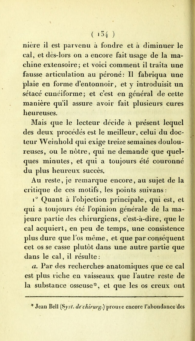 ( <54 ) nière il est parvenu à fondre et à diminuer le cal, et dès-lors on a encore fait usage de la ma- chine extensoire; et voici comment il traita une fausse articulation au péroné: Il fabriqua une plaie en forme d’entonnoir, et y introduisit un sétacé cunéiforme 5 et c’est en général de cette manière qu’il assure avoir fait plusieurs cures heureuses. Mais que le lecteur décide à présent lequel des deux procédés est le meilleur, celui du doc- teur Weinhold qui exige treize semaines doulou- reuses, ou le nôtre, qui ne demande que quel- ques minutes, et qui a toujours été couronné du plus heureux succès. Au reste, je remarque encore, au sujet de la critique de ces motifs, les points suivans : i° Quant à l’objection principale, qui est, et qui a toujours été l’opinion générale de la ma- jeure partie des chirurgiens, c’est-à-dire, que le cal acquiert, en peu de temps, une consistence plus dure que los même, et que par conséquent cet os se casse plutôt dans une autre partie que dans le cal, il résulte: a. Par des recherches anatomiques que ce cal est plus riche en vaisseaux que l’autre reste de la substance osseuse*, et que les os creux ont * Jean Bell (Syj/. de chirurg.) prouve encore l’abondance des