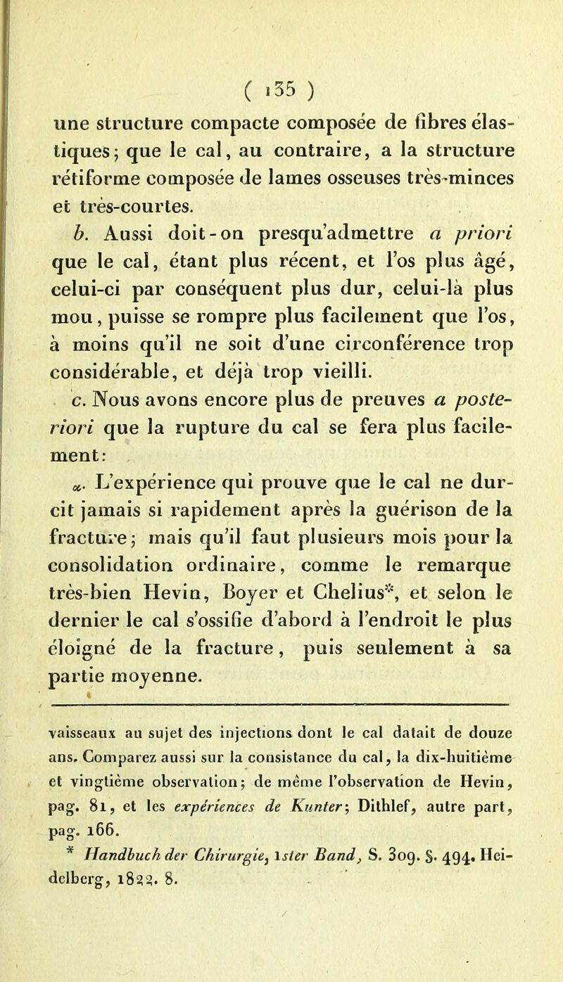 une structure compacte composée de fibres élas- tiques j que le cal, au contraire, a la structure rétiforme composée de lames osseuses très-minces et très-courtes. b. Aussi doit-on presqu’admettre a priori que le cal, étant plus récent, et l’os plus âgé, celui-ci par conséquent plus dur, celui-là plus mou, puisse se rompre plus facilement que l’os, à moins qu’il ne soit d’une circonférence trop considérable, et déjà trop vieilli. c. Nous avons encore plus de preuves a poste- riori que la rupture du cal se fera plus facile- ment: a. L’expérience qui prouve que le cal ne dur- cit jamais si rapidement après la guérison de la fracture ; mais qu’il faut plusieurs mois pour la consolidation ordinaire, comme le remarque très-bien Hevin, Boyer et Chelius* *, et selon le dernier le cal s’ossifie d’abord à l’endroit le plus éloigné de la fracture, puis seulement à sa partie moyenne. vaisseaux au sujet des injections dont le cal datait de douze ans. Comparez aussi sur la consistance du cal, la dix-huitième et vingtième observation; de même l’observation de Hevin, pag. 81, et les expériences de Kunter; Dithlef, autre part, pag. 166. * Handbuch der Chirurgie, lsier Band, S. 3og. §. 494. Hei- delberg, 1833. 8.