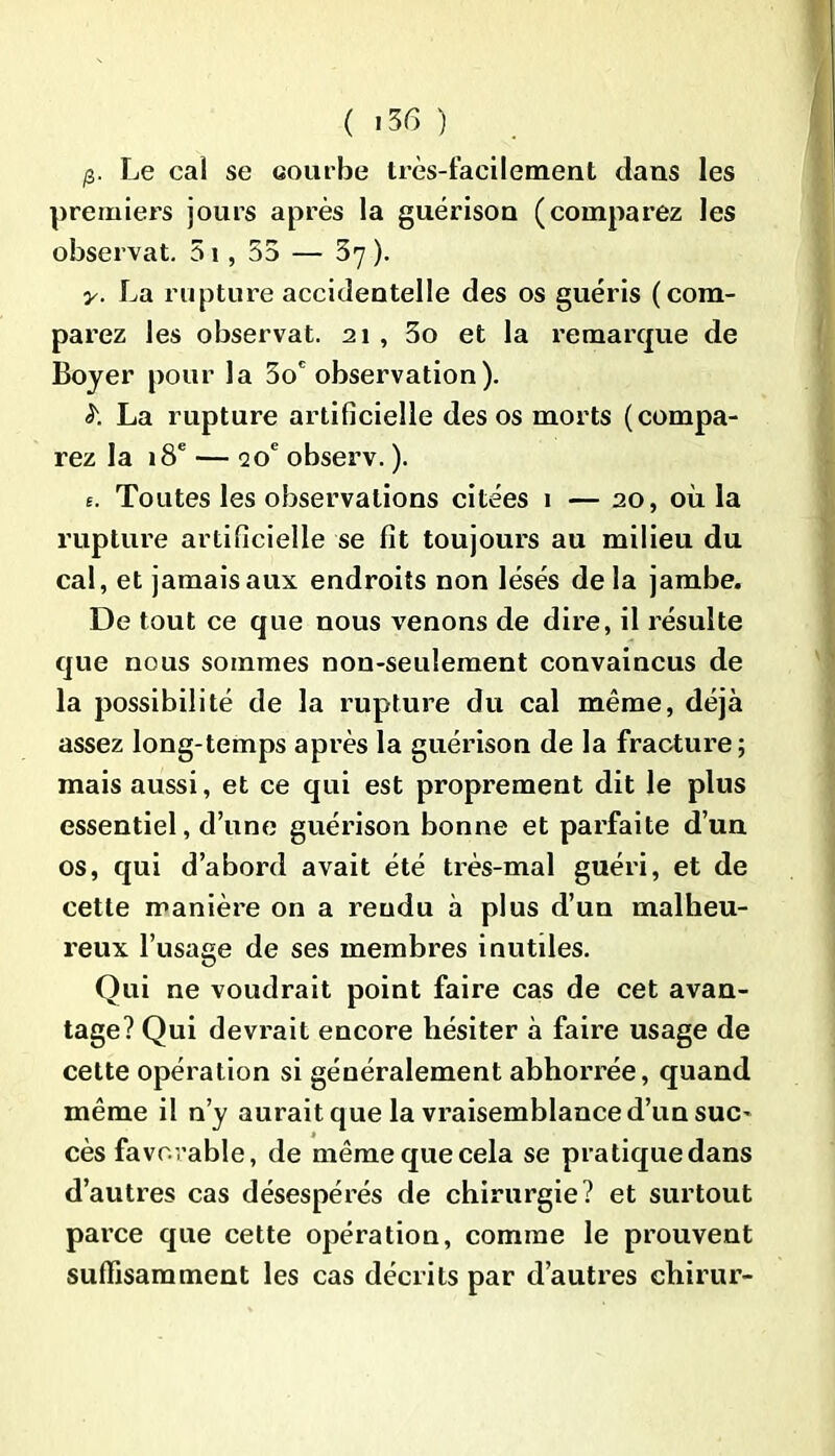p. Le cal se courbe très-facilement dans les premiers jours après la guérison (comparez les observât. 51, 55 — 37 ). y. La rupture accidentelle des os guéris (com- parez les observât. 21 , 3o et la remarque de Boyer pour la 5oc observation). £ La rupture artificielle des os morts (compa- rez la 18e — 20e observ. ). e. Toutes les observations citées 1 — 20, où la rupture artificielle se fit toujours au milieu du cal, et jamais aux endroits non lésés de la jambe. De tout ce que nous venons de dire, il résulte que nous sommes non-seulement convaincus de la possibilité de la rupture du cal même, déjà assez long-temps après la guérison de la fracture; mais aussi, et ce qui est proprement dit le plus essentiel, d’une guérison bonne et parfaite d’un os, qui d’abord avait été très-mal guéri, et de cette manière on a rendu à plus d’un malheu- reux l’usage de ses membres inutiles. Qui ne voudrait point faire cas de cet avan- tage? Qui devrait encore hésiter à faire usage de cette opération si généralement abhorrée, quand même il n’y aurait que la vraisemblance d’un suc- cès favorable, de mêmequecela se pratiquedans d’autres cas désespérés de chirurgie? et surtout parce que cette opération, comme le prouvent suffisamment les cas décrits par d’autres chirur-