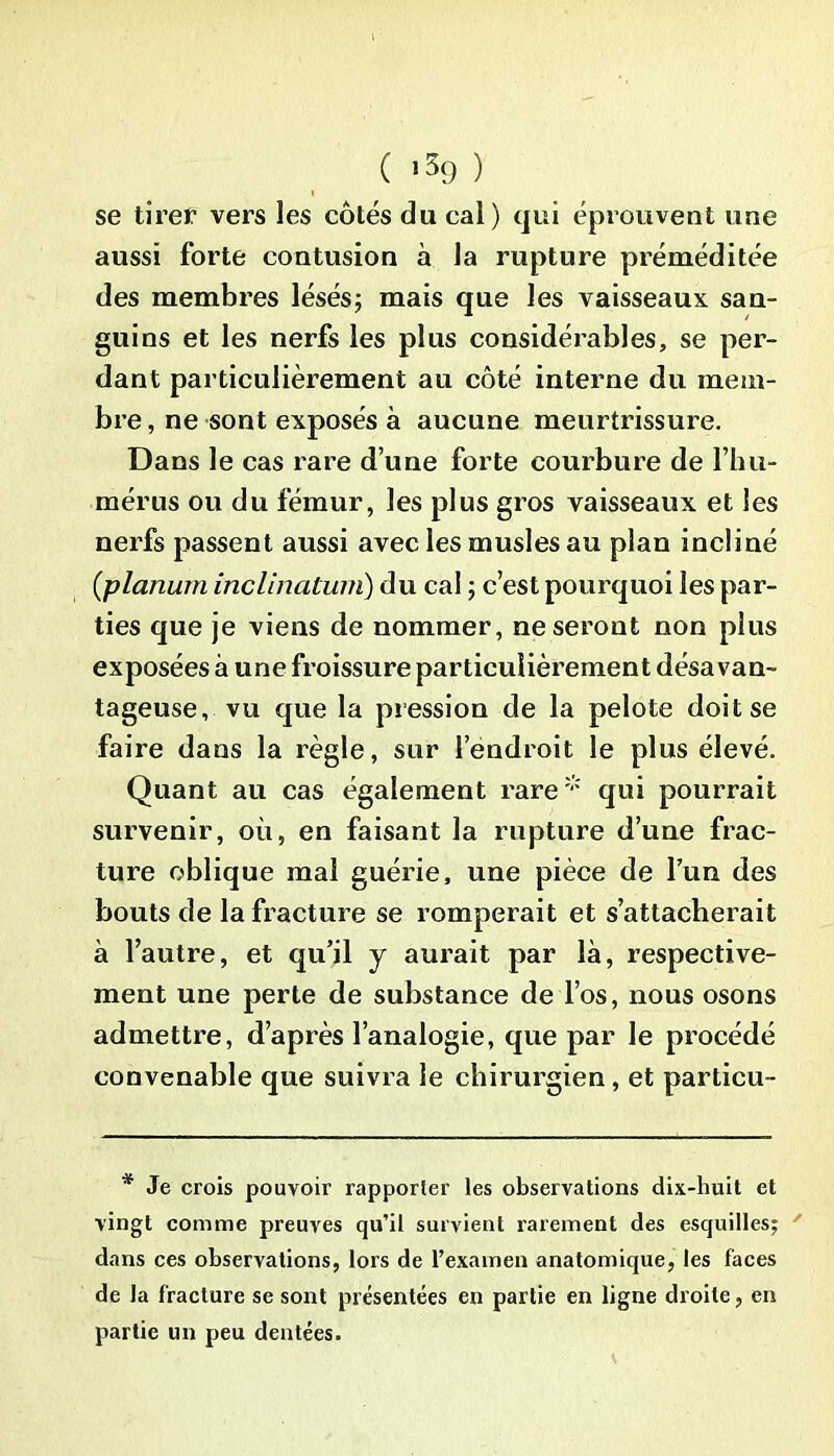 se tirer vers les côtés du cal) qui éprouvent une aussi forte contusion à la rupture préméditée des membres lésés; mais que les vaisseaux san- guins et les nerfs les plus considérables, se per- dant particulièrement au côté interne du mem- bre , ne sont exposés à aucune meurtrissure. Dans le cas rare d’une forte courbure de l’hu- mérus ou du fémur, les plus gros vaisseaux et les nerfs passent aussi avec les musles au plan incliné (planurn inclination) du cal ; c’est pourquoi les par- ties que je viens de nommer, ne seront non plus exposées à une froissure particulièrement désavan- tageuse, vu que la pression de la pelote doit se faire dans la règle, sur l’endroit le plus élevé. Quant au cas également rare* qui pourrait survenir, où, en faisant la rupture d’une frac- ture oblique mal guérie, une pièce de l’un des bouts de la fracture se romperait et s’attacherait à l’autre, et qu’il j aurait par là, respective- ment une perte de substance de l’os, nous osons admettre, d’après l’analogie, que par le procédé convenable que suivra le chirurgien, et particu- * Je crois pouvoir rapporter les observations dix-huit et vingt comme preuves qu’il survient rarement des esquilles; dans ces observations, lors de l’examen anatomique, les faces de la fracture se sont présentées en partie en ligne droite, en partie un peu dentées.