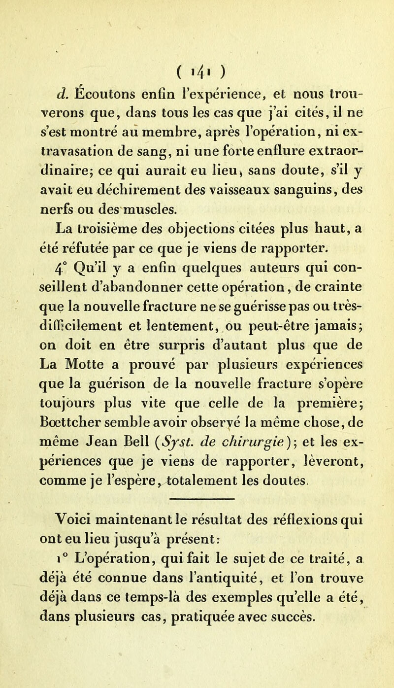 ( «4> ) d. Écoutons enfin l’expérience, et nous trou- verons que, dans tous les cas que j’ai cités, il ne s’est montré au membi’e, après l’opération, ni ex- travasation de sang, ni une forte enflure extraor- dinaire; ce qui aurait eu lieu, sans doute, s’il y avait eu déchirement des vaisseaux sanguins, des nerfs ou des muscles. La troisième des objections citées plus haut, a été réfutée par ce que je viens de rapporter. 4° Qu’il y a enfin quelques auteurs qui con- seillent d’abandonner cette opération, de crainte que la nouvelle fracture ne se guérisse pas ou très- difficilement et lentement, ou peut-être jamais; on doit en être surpris d’autant plus que de La Motte a prouvé par plusieurs expériences que la guérison de la nouvelle fracture s’opère toujours plus vite que celle de la première; Bœttcher semble avoir observé la même chose, de même Jean Bell (Syst. de chirurgie); et les ex- périences que je viens de rapporter, lèveront, comme je l’espère^ totalement les doutes. Voici maintenant le résultat des réflexions qui ont eu lieu jusqu’à présent: i° L’opération, qui fait le sujet de ce traité, a déjà été connue dans l’antiquité, et l’on trouve déjà dans ce temps-là des exemples quelle a été, dans plusieurs cas, pratiquée avec succès.