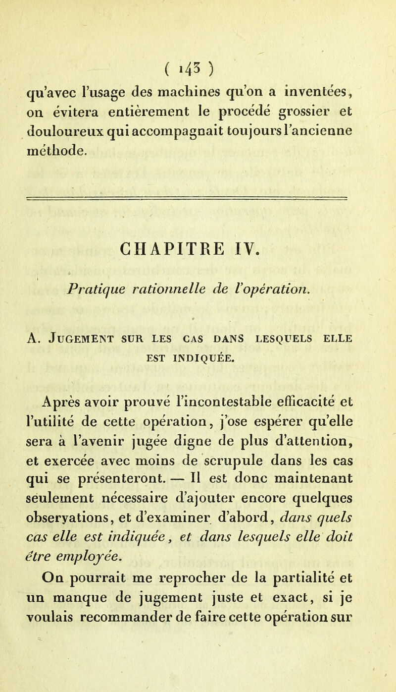 ( <43 ) qu’avec l’usage des machines qu’on a inventées, on évitera entièrement le procédé grossier et douloureux qui accompagnait toujours l’ancienne méthode. CHAPITRE IV. Pratique rationnelle de l’opération. A. Jugement sur les cas dans lesquels elle est indiquée. Après avoir prouvé l’incontestable efficacité et l’utilité de cette opération, j’ose espérer quelle sera à l’avenir jugée digne de plus d’attention, et exercée avec moins de scrupule dans les cas qui se présenteront. — Il est donc maintenant seulement nécessaire d’ajouter encore quelques ohseryations, et d’examiner d’abord, dans quels cas elle est indiquée, et dans lesquels elle doit être employée. On pourrait me reprocher de la partialité et un manque de jugement juste et exact, si je voulais recommander de faire cette opération sur