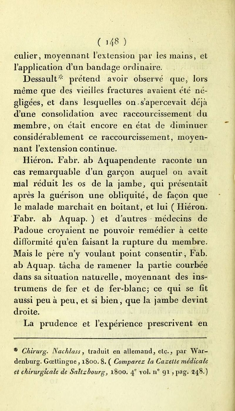 ( 48 ) culier, moyennant l’extension par les mains, et l’application d’un bandage ordinaire. Dessault* prétend avoir observé que, lors même que des vieilles fractures avaient été né- gligées, et dans lesquelles on s’apercevait déjà d’une consolidation avec raccourcissement du membre, on était encore en état de diminuer considérablement ce raccourcissement, moyen- nant l’extension continue. Hiéron. Fabr. ab Aquapendente raconte un cas remarquable d’un garçon auquel on avait mal réduit les os de la jambe, qui présentait après la guérison une obliquité, de façon que le malade marchait en boitant, et lui ( Hiéron. Fabr. ab Aquap. ) et d’autres médecins de Padoue croyaient ne pouvoir remédier à cette difformité qu’en faisant la rupture du membre. Mais le père n’y voulant point consentir, Fab. ab Aquap. tâcha de ramener la partie courbée dans sa situation naturelle, moyennant des ins- trumens de fer et de fer-blanc; ce qui se fît aussi peu à peu, et si bien, que la jambe devint droite. La prudence et l’expérience prescrivent en * Chirurg. Nachlass, traduit en allemand, etc., par War- denburg. Gœttinguc, 1800. 8. ( Comparez la Cazetle médicale et chirurgicale de Saltzbourg, 1800. 4e vol. n° 91 , pag. 348.)