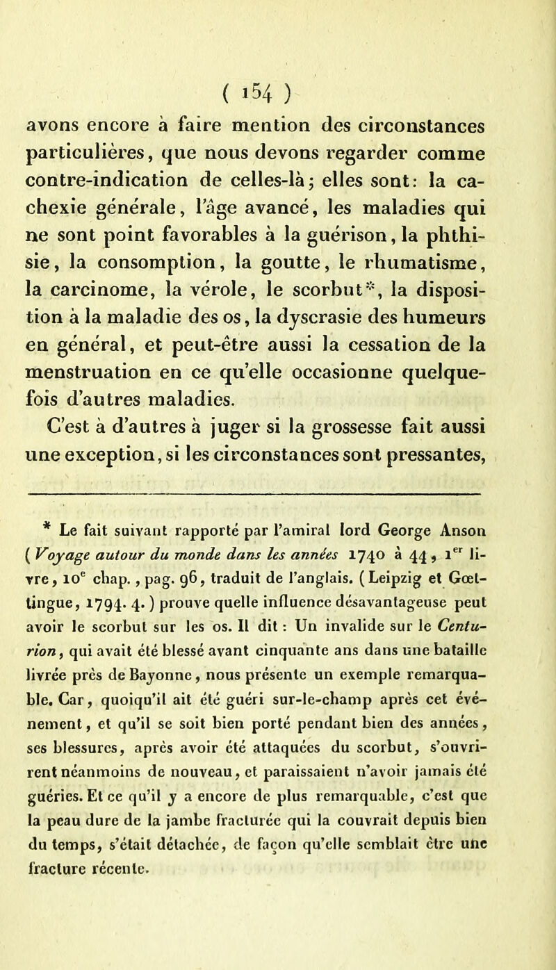 avons encore à faire mention des circonstances particulières, que nous devons regarder comme contre-indication de celles-là; elles sont: la ca- chexie générale, lage avancé, les maladies qui ne sont point favorables à la guérison, la phthi- sie, la consomption, la goutte, le rhumatisme, la carcinome, la vérole, le scorbut*, la disposi- tion à la maladie des os, la dyscrasie des humeurs en général, et peut-être aussi la cessation de la menstruation en ce quelle occasionne quelque- fois d’autres maladies. C’est à d’autres à juger si la grossesse fait aussi une exception, si les circonstances sont pressantes, * Le fait suivant rapporté par l’amiral lord George Anson ( Voyage autour du monde dans les années 1740 à 44, 1er li- vre, 10e cliap. , pag. 96, traduit de l’anglais. (Leipzig et Gœl- tingue, 1794. 4. ) prouve quelle influence désavantageuse peut avoir le scorbut sur les os. Il dit : Un invalide sur le Centu- rion, qui avait été blessé avant cinquante ans dans une bataille livrée près de Bayonne, nous présente un exemple remarqua- ble. Car, quoiqu’il ait été guéri sur-le-champ après cet évé- nement, et qu’il se soit bien porté pendant bien des années, ses blessures, après avoir été attaquées du scorbut, s’ouvri- rent néanmoins de nouveau, et paraissaient n’avoir jamais été guéries. Et ce qu’il y a encore de plus remarquable, c’est que la peau dure de la jambe fracturée qui la couvrait depuis bien du temps, s’était détachée, de façon qu’elle semblait être une fracture récente.