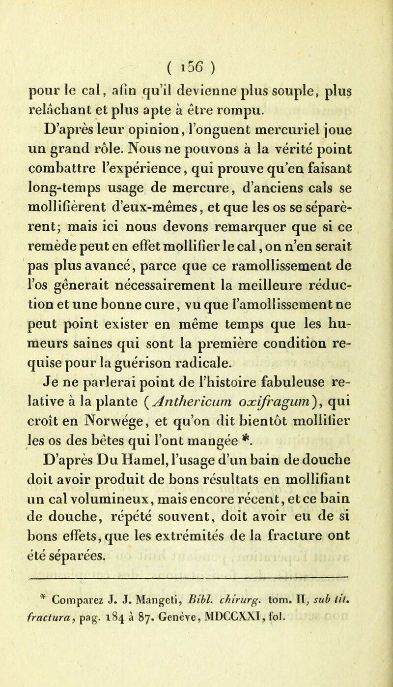 pour le cal, afin qu’il devienne plus souple, plus relâchant et plus apte à être rompu. D’après leur opinion, l’onguent mercuriel joue un grand rôle. Nous ne pouvons à la vérité point combattre l’expérience, qui prouve qu’en faisant long-temps usage de mercure, d’anciens cals se mollifièrent d’eux-mêmes, et que les os se séparè- rent j mais ici nous devons remarquer que si ce remède peut en effet mollifier le cal, on n’en serait pas plus avancé, parce que ce ramollissement de l’os gênerait nécessairement la meilleure réduc- tion et une bonne cure, vu que l’amollissement ne peut point exister en même temps que les hu- meurs saines qui sont la première condition re- quise pour la guérison radicale. Je ne parlerai point de l’histoire fabuleuse re- lative à la plante ( Anthericum oxifragum), qui croît en Norwége, et qu’on dit bientôt mobilier les os des bêtes qui l’ont mangée *. D’après Du Hamel, l’usage d’un bain de douche doit avoir produit de bons résultats en mollifîant un cal volumineux, mais encore récent, et ce bain de douche, répété souvent, doit avoir eu de si bons effets, que les extrémités de la fracture ont été séparées. * Comparez J. J. Mangeti, Bill, chirurg. tom. II, sub lit. fractura, pag. 184 à 87. Genève, MDCCXXÏ, fol.