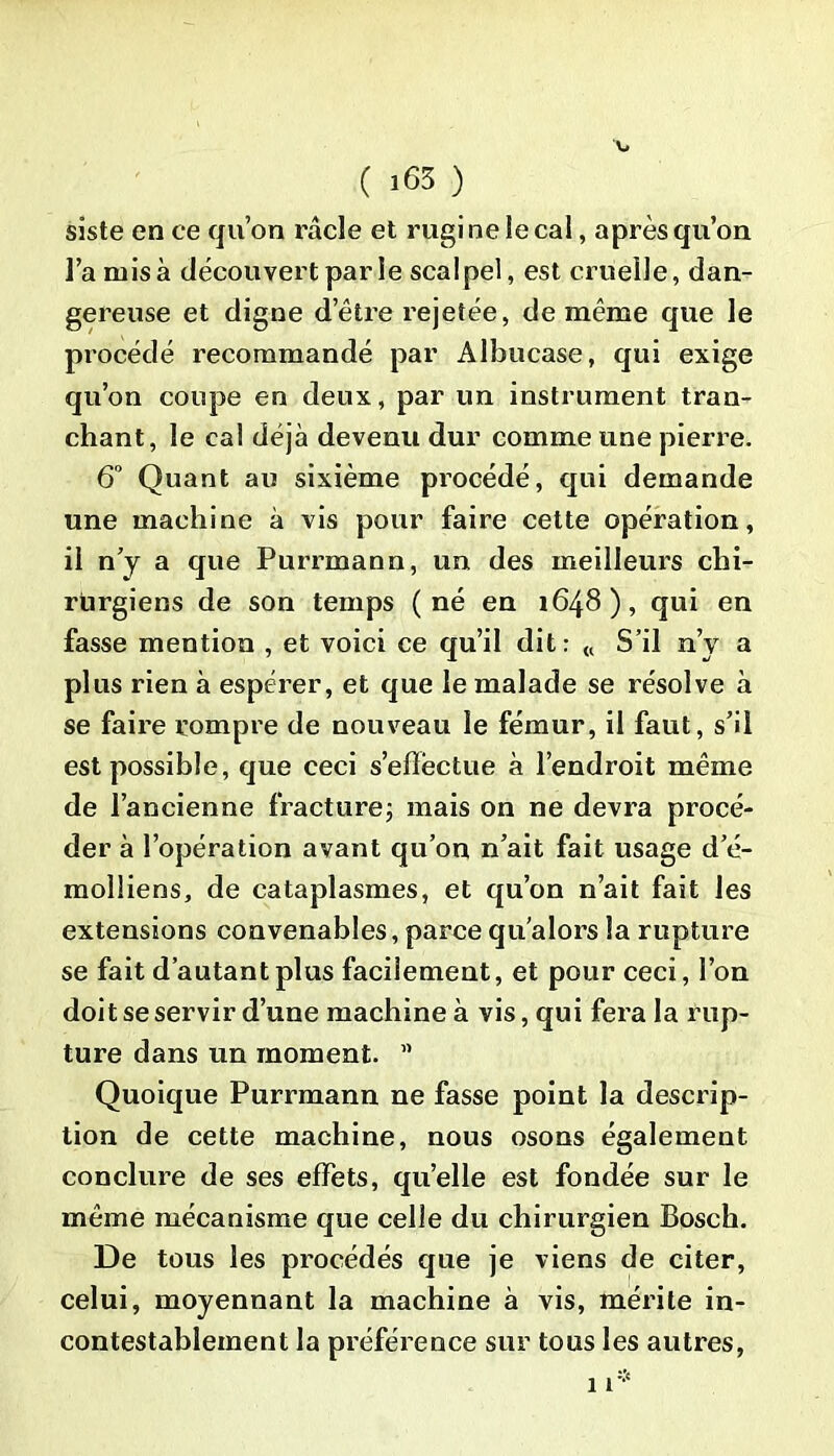 siste en ce qu’on racle et rugi ne le cal, après qu’on l’a misa découvert par le scalpel, est cruelle, dan- gereuse et digne d’être rejetée, de même que le procédé recommandé par Al bu case, qui exige qu’on coupe en deux, par un instrument tran- chant, le cal déjà devenu dur comme une pierre. 6° Quant au sixième procédé, qui demande une machine à vis pour faire cette opération, il n’y a que Purrmann, un des meilleurs chi- rurgiens de son temps (né en 1648), qui en fasse mention , et voici ce qu’il dit: « S’il n’y a plus rien à espérer, et que le malade se résolve à se faire rompre de nouveau le fémur, il faut, s’il est possible, que ceci s’elïèctue à l’endroit même de l’ancienne fracture; mais on ne devra procé- der à l’opération avant qu’on n’ait fait usage d’é- molüens, de cataplasmes, et qu’on n’ait fait les extensions convenables, parce qu’alors la rupture se fait d’autant plus facilement, et pour ceci, l’on doit se servir d’une machine à vis, qui fera la rup- ture dans un moment. n Quoique Purrmann ne fasse point la descrip- tion de cette machine, nous osons également conclure de ses effets, qu’elle est fondée sur le même mécanisme que celle du chirurgien Bosch. De tous les procédés que je viens de citer, celui, moyennant la machine à vis, mérite in- contestablement la préférence sur tous les autres,