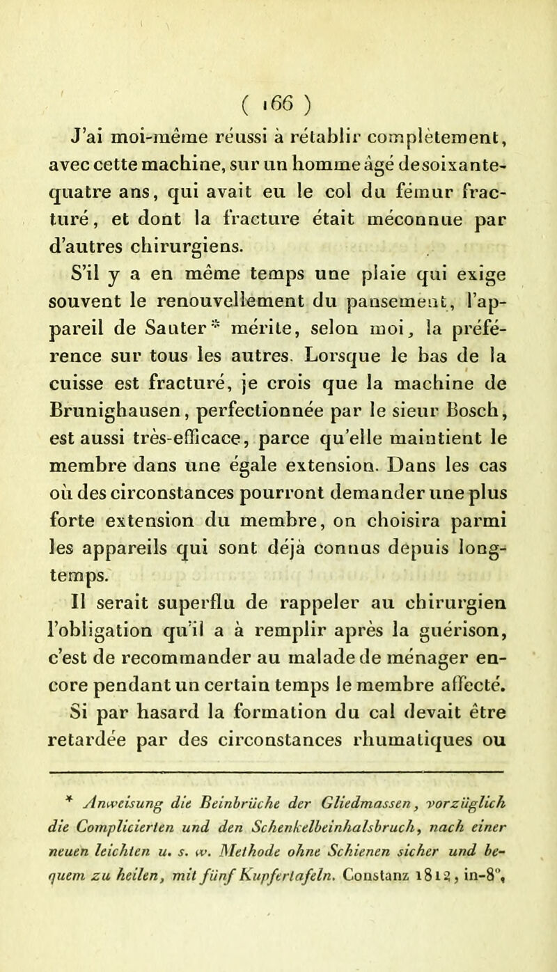 ( >66 ) J’ai moi-même réussi à rétablir complètement, avec cette machine, sur un homme âgé desoixante- quatre ans, qui avait eu le col du fémur frac- turé, et dont la fracture était méconnue par d’autres chirurgiens. S’il y a en même temps une plaie qui exige souvent le renouvellement du pansement, l’ap- pareil de Sauter* mérite, selon moi, la préfé- rence sur tous les autres. Lorsque le bas de la cuisse est fracturé, je crois que la machine de Brunighausen, perfectionnée par le sieur Bosch, est aussi très-efficace, parce quelle maintient le membre dans une égale extension. Dans les cas où des circonstances pourront demander une plus forte extension du membre, on choisira parmi les appareils qui sont déjà connus depuis long- temps. Il serait superflu de rappeler au chirurgien l’obligation qu’il a à remplir après la guérison, c’est de recommander au malade de ménager en- core pendant un certain temps le membre affecté. Si par hasard la formation du cal devait être retardée par des circonstances rhumaliques ou * Aniveisung die Beinbrüche der Gliedmassen, vorziiglich die Complicierten und den Schenkelbeinhalsbruch, nach einer neuen leichten u. s. w. Méthode ohne Schienen sicher und be-