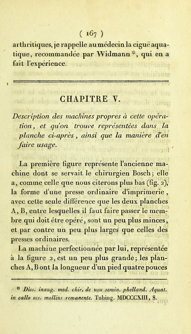 arthritiques, je rappelle aumédecin la ciguë aqua- tique, recommandée par Widmann*, qui eu a fait l’expérience. CHAPITRE V. Description des machines propres à cette opéra- tion, et qu’on trouve représentées dans la planche ci-après, ainsi que la manière d'en faire usage. La première figure représente l’ancienne ma- chine dont se servait le chirurgien Bosch; elle a, comme celle que nous citerons plus bas (fig. 2), la forme d’une presse ordinaire d’imprimerie , avec cette seule différence que les deux planches A, B, entre lesquelles il faut faire passer le mem- bre qui doit être opéré, sont un peu plus minces, et par contre un peu plus larges que celles des presses ordinaires. La machine perfectionnée par lui, représentée à la figure 2, est un peu plus grande; les plan- ches A, B ont la longueur d’un pied quatre pouces Diss. inaug. med. chir. de usu semin. phelland. Aquat. in callo oss. mollius rémanente. Tubing. MDCCCXIII, 8.