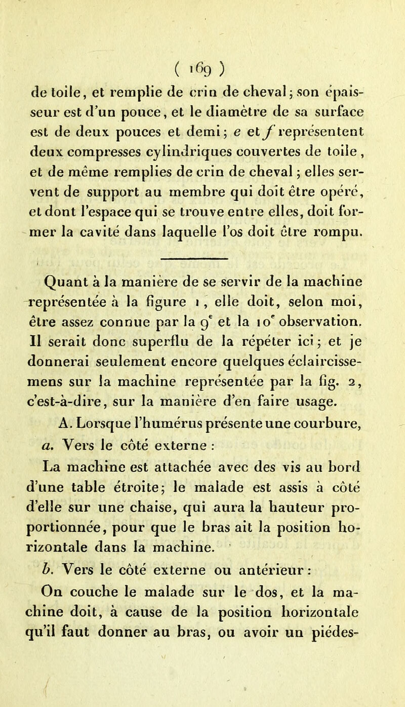 de toile, et remplie de crin de cheval; son épais- seur est d’un pouce, et le diamètre de sa surface est de deux pouces et demi; e et y représentent deux compresses cylindriques couvertes de toile , et de même remplies de crin de cheval ; elles ser- vent de support au membre qui doit être opéré, et dont l’espace qui se trouve entre elles, doit for- mer la cavité dans laquelle l’os doit être rompu. Quant à la manière de se servir de la machine représentée à la figure i, elle doit, selon moi, être assez connue par la g* et la 10e observation. Il serait donc superflu de la répéter ici ; et je donnerai seulement encore quelques éclaircisse- mens sur la machine représentée par la fig. 2, c’est-à-dire, sur la manière d’en faire usage. A. Lorsque l’humérus présente une courbure, a. Vers le côté externe : La machine est attachée avec des vis au bord d’une table étroite; le malade est assis à côté d’elle sur une chaise, qui aura la hauteur pro- portionnée, pour que le bras ait la position ho- rizontale dans la machine. b. Vers le côté externe ou antérieur: On couche le malade sur le dos, et la ma- chine doit, à cause de la position horizontale qu’il faut donner au bras, ou avoir un piédes-