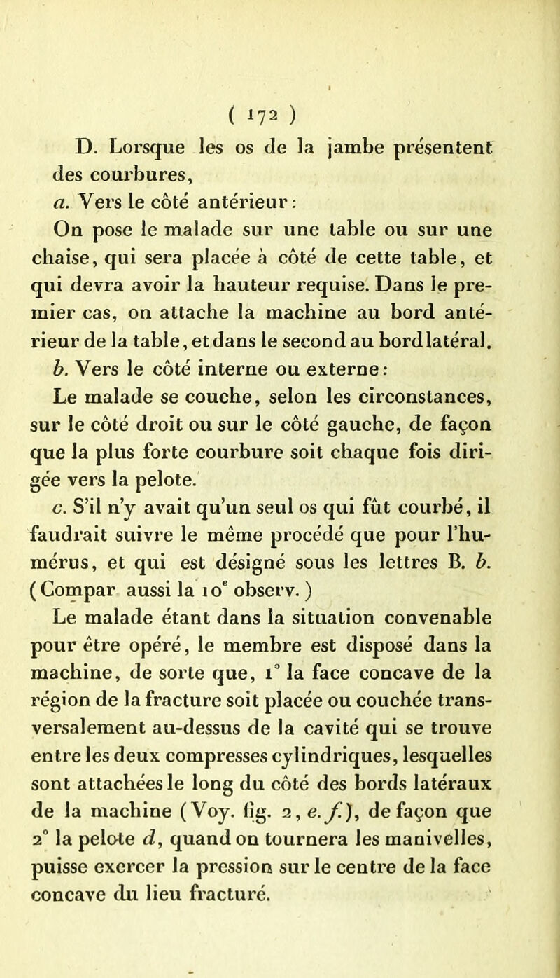 D. Lorsque les os de la jambe présentent des courbures, a. Vers le côté antérieur: On pose le malade sur une table ou sur une chaise, qui sera placée à côté de cette table, et qui devra avoir la hauteur requise. Dans le pre- mier cas, on attache la machine au bord anté- rieur de la table, et dans le second au bord latéral. b. Vers le côté interne ou externe: Le malade se couche, selon les circonstances, sur le côté droit ou sur le côté gauche, de façon que la plus forte courbure soit chaque fois diri- gée vers la pelote. c. S’il n’y avait qu’un seul os qui fût courbé, il faudrait suivre le même procédé que pour l’hu- mérus, et qui est désigné sous les lettres B. b. ( Compar aussi la i oe observ. ) Le malade étant dans la situation convenable pour être opéré, le membre est disposé dans la machine, de sorte que, i° la face concave de la région de la fracture soit placée ou couchée trans- versalement au-dessus de la cavité qui se trouve entre les deux compresses cylindriques, lesquelles sont attachées le long du côté des bords latéraux de la machine (Voy. (îg. 2 ,e.f), de façon que 20 la pelote d, quand on tournera les manivelles, puisse exercer la pression sur le centre de la face concave du lieu fracturé.