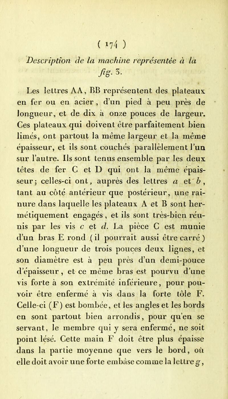 ( *74 ) Description de la machine représentée à la fig- 3- Les lettres AA, BB représentent des plateaux en fer ou en acier , d’un pied à peu près de longueur, et de dix à onze pouces de largeur. Ces plateaux qui doivent être parfaitement bien limés, ont partout la même largeur et la même épaisseur, et ils sont couchés parallèlement l’un sur l’autre. Us sont tenus ensemble par les deux têtes de fer C et D qui ont la même épais- seur; celles-ci ont, auprès des lettres a et b , tant au côté antérieur que postérieur, une rai- nure dans laquelle les plateaux A et B sont her- métiquement engagés , et ils sont très-bien réu- nis par les vis c et d. La pièce C est munie d’un bras E rond ( il pourrait aussi être carré ) d’une longueur de trois pouces deux lignes, et son diamètre est à peu près d’un demi-pouce d’épaisseur, et ce même bras est pourvu d’une vis forte à son extrémité inférieure, pour pou- voir être enfermé à vis dans la forte tôle F. Celle-ci (F) est bombée, et les angles et les bords en sont partout bien arrondis, pour qu’en se servant, le membre qui y sera enfermé, ne soit point lésé. Cette main F doit être plus épaisse dans la partie moyenne que vers le bord, où elle doit avoir une forte embase comme la lettre g,