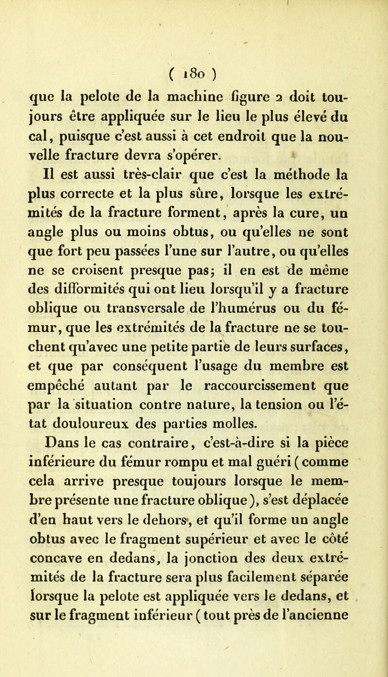 que la pelole de la machine figure 2 doit tou- jours être appliquée sur le lieu le plus élevé du cal, puisque c’est aussi à cet endroit que la nou- velle fracture devra s’opérer. Il est aussi très-clair que c’est la méthode la plus correcte et la plus sûre, lorsque les extré- mités de la fracture forment, après la cure, un angle plus ou moins obtus, ou qu’elles ne sont que fort peu passées l’une sur l’autre, ou qu’elles ne se croisent presque pas ; il en est de même des difformités qui ont lieu lorsqu’il y a fracture oblique ou transversale de l’humérus ou du fé- mur, que les extrémités de la fracture ne se tou- chent qu’avec une petite partie de leurs surfaces, et que par conséquent l’usage du membre est empêché autant par le raccourcissement que par la situation contre nature, la tension ou l’é- tat douloureux des parties molles. Dans le cas contraire, c’est-à-dire si la pièce inférieure du fémur rompu et mal guéri ( comme cela arrive presque toujours lorsque le mem- bre présente une fracture oblique), s’est déplacée d’en haut vers le dehors-, et qu’il forme un angle obtus avec le fragment supérieur et avec le côté concave en dedans, la jonction des deux extré- mités de la fracture sera plus facilement séparée lorsque la pelote est appliquée vers le dedans, et sur le fragment inférieur ( tout près de l’ancienne