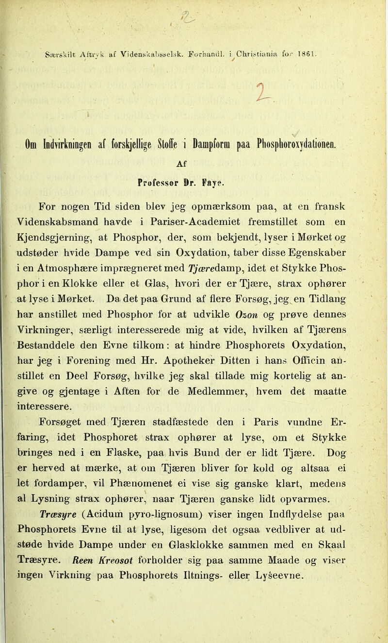 Om Indvirkningen af forskjellige Stoffe i Dampform paa Phosphoroxydationen. Af Professor Or. Faye. For nogen Tid siden blev jeg opmærksom paa, at en fransk Videnskabsmand havde i Pariser-Academiet fremstillet som en Kjendsgjerning, at Phosphor, der, som bekjendt, lyser i Mørket og udstøder hvide Dampe ved sin Oxydation, taber disse Egenskaber i en Atmosphære imprægneret med Tjære damp, idet et Stykke Phos- phor i en Klokke eller et Glas, hvori der er Tjære, strax ophører at lyse i Mørket. Da det paa Grund af flere Forsøg, jeg en Tidlang har anstillet med Phosphor for at udvikle Ozon og prøve dennes Virkninger, særligt interesserede mig at vide, hvilken af Tjærens Bestanddele den Evne tilkom: at hindre Phosphorets Oxydation, har jeg i Forening med Hr. Apotheker Ditten i hans Officin an- stillet en Deel Forsøg, hvilke jeg skal tillade mig kortelig at an- give og gjentage i Aften for de Medlemmer, hvem det maatte interessere. Forsøget med Tjæren stadfæstede den i Paris vundne Er- faring, idet Phosphoret strax ophører at lyse, om et Stykke bringes ned i en Flaske, paa hvis Bund der er lidt Tjære. Dog er herved at mærke, at om Tjæren bliver for kold og altsaa ei let fordamper, vil Phænomenet ei vise sig ganske klart, medens al Lysning strax ophører, naar Tjæren ganske lidt opvarmes. Træsyre (Acidum pyro-lignosum) viser ingen Indflydelse paa Phosphorets Evne til at lyse, ligesom det ogsaa vedbliver at ud- støde hvide Dampe under en Glasklokke sammen med en Skaal Træsyre. Reen Kreosot forholder sig paa samme Maade og viser ingen Virkning paa Phosphorets Iltnings- eller Lyseevne.