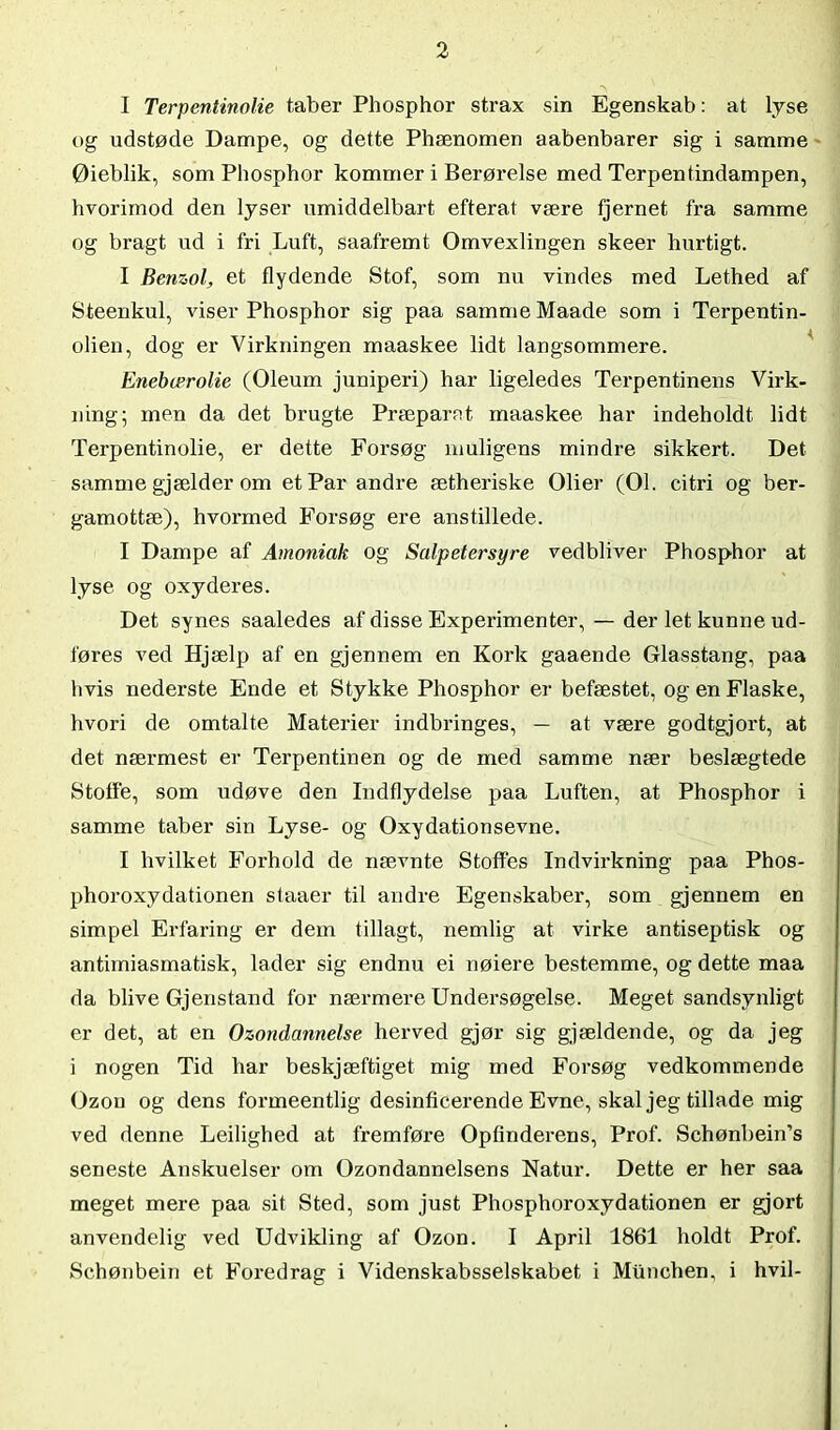 I Terpentinolie taber Phosphor strax sin Egenskab: at lyse og udstøde Dampe, og dette Phænomen aabenbarer sig i samme Øieblik, som Phosphor kommer i Berørelse med Terpentindampen, hvorimod den lyser umiddelbart efterat være fjernet fra samme og bragt ud i fri Luft, saafremt Omvexlingen skeer hurtigt. I Benzol, et flydende Stof, som nu vindes med Lethed af Steenkul, viser Phosphor sig paa samme Maade som i Terpentin- olien, dog er Virkningen maaskee lidt langsommere. Enebærolie (Oleum juniperi) har ligeledes Terpentinens Virk- ning; men da det brugte Præparat maaskee har indeholdt lidt Terpentinolie, er dette Forsøg muligens mindre sikkert. Det samme gjælder om et Par andre ætheriske Olier (01. citri og ber- gamottæ), hvormed Forsøg ere anstillede. I Dampe af Amoniak og Salpetersyre vedbliver Phosphor at lyse og oxyderes. Det synes saaledes af disse Experimenter, — der let kunne ud- føres ved Hjælp af en gjennem en Kork gaaende Glasstang, paa hvis nederste Ende et Stykke Phosphor er befæstet, og en Flaske, hvori de omtalte Materier indbringes, — at være godtgjort, at det nærmest er Terpentinen og de med samme nær beslægtede Stoffe, som udøve den Indflydelse paa Luften, at Phosphor i samme taber sin Lyse- og Oxydationsevne. I hvilket Forhold de nævnte Stoffes Indvirkning paa Phos- phoroxydationen staaer til andre Egenskaber, som gjennem en simpel Erfaring er dem tillagt, nemlig at virke antiseptisk og antimiasmatisk, lader sig endnu ei nøiere bestemme, og dette maa da blive Gjenstand for nærmere Undersøgelse. Meget sandsynligt er det, at en Ozondannelse herved gjør sig gjældende, og da jeg i nogen Tid har beskjæftiget mig med Forsøg vedkommende Ozon og dens formeentlig desinficerende Evne, skal jeg tillade mig ved denne Leilighed at fremføre Opfinderens, Prof. Schønbein’s seneste Anskuelser om Ozondannelsens Natur. Dette er her saa meget mere paa sit Sted, som just Phosphoroxydationen er gjort anvendelig ved Udvikling af Ozon. I April 1861 holdt Prof. Schønbein et Foredrag i Videnskabsselskabet i Munchen, i hvil-