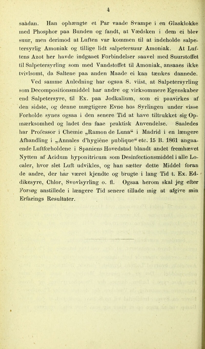 saadan. Han ophængte et Par vaade Svampe i en Glasklokke ined Phosphor paa Bunden og fandt, at Vædsken i dem ei blev suur, men derimod at Luften var kommen til at indeholde salpe- tersyrlig Amoniak og tillige lidt salpetersuur Amoniak. At Luf- tens Azot her havde indgaaet Forbindelser saavel med Suurstoffet til Salpetersyrling som med Vandstoffet til Amoniak, ansaaes ikke tvivlsomt, da Saltene paa anden Maade ei kan tænkes dannede. Ved samme Anledning har ogsaa S. viist, at Salpetersyrling som Decompositionsmiddel har andre og virksommere Egenskaber end Salpetersyre, til Ex. paa Jodkalium, som ei paavirkes af den sidste, og denne mægtigere Evne hos Syrlingen under visse Forholde synes ogsaa i den senere Tid at have tiltrukket sig Op- mærksomhed og ladet den faae praktisk Anvendelse. Saaledes har Professor i Chemie „Ramon de Lunaw i Madrid i en længere Afhandling i „Annales d’hygiéne publique“ etc. 15 B. 1861 angaa- ende Luftforholdene i Spaniens Hovedstad blandt andet fremhævet Nytten af Acidum hyponitricum som Desinfectionsmiddel i alle Lo- caler, hvor slet Luft udvikles, og han sætter dette Middel foran l de andre, der har været kjendte og brugte i lang Tid t. Ex. Ed- dikesyre, Chlor, Svovlsyrling o. fl. Ogsaa herom skal jeg efter Forsøg anstillede i længere Tid senere tillade mig at afgive min Erfarings Resultater.