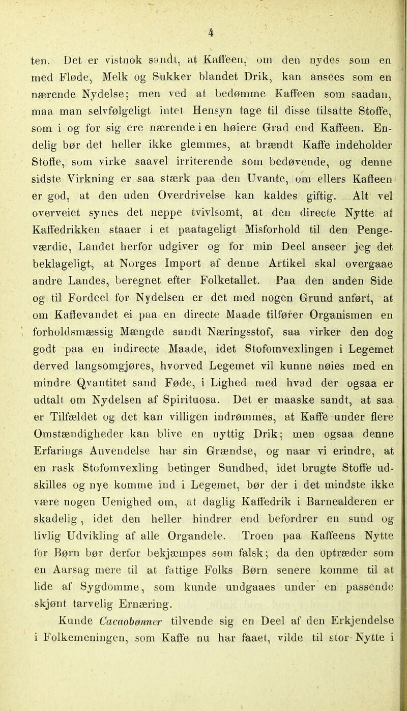 ten. Det er vistnok sandt, at Kaffeen, om den nydes som en med Fløde, Melk og Sukker blandet Drik, kan ansees som en nærende Nydelse; men ved at bedømme Kaffeen som saadan, maa man selvfølgeligt intet Hensyn tage til disse tilsatte Stoffe, som i og for sig ere nærende i en høiere Grad end Kaffeen. En- delig bør det heller ikke glemmes, at brændt Kaffe indeholder Stofie, som virke saavel irriterende som bedøvende, og denne sidste Virkning er saa stærk paa den Uvante, om ellers Kaffeen er god, at den uden Overdrivelse kan kaldes giftig. Alt vel overveiet synes det neppe tvivlsomt, at den directe Nytte af Katfedrikken staaer i et paatageligt Misforhold til den Penge- værdie, Laudet herfor udgiver og for min Deel anseer jeg det beklageligt, at Norges Import af denne Artikel skal overgaae andre Landes, beregnet efter Folketallet. Paa den anden Side og til Fordeel for Nydelsen er det med nogen Grund anført, at om Kaffevandet ei paa en directe Maade tilfører Organismen en forholdsmæssig Mængde sandt Næringsstof, saa virker den dog godt paa en indirecte Maade, idet Stofomvexlingen i Legemet derved langsomgjøres, hvorved Legemet vil kunne nøies med en mindre Qvantitet sand Føde, i Lighed med hvad der ogsaa er udtalt om Nydelsen af Spirituosa. Det er maaske sandt, at saa er Tilfældet og det kan villigen indrømmes, at Kaffe under flere Omstændigheder kan blive en nyttig Drik; men ogsaa denne Erfarings Anvendelse har sin Grændse, og naar vi erindre, at en rask Stofomvexling betinger Sundhed, idet brugte Stoffe ud- skilles og nye komme ind i Legemet, bør der i det mindste ikke være nogen Uenighed om, at daglig Kaffedrik i Barnealderen er skadelig, idet den heller hindrer end befordrer en sund og livlig Udvikling af alle Organdele. Troen paa Kaffeens Nytte for Børn bør derfor bekjæmpes som falsk; da den optræder som en Aarsag mere til at fattige Folks Børn senere komme til at lide af Sygdomme, som kunde undgaaes under en passende skjønt tarvelig Ernæring. Kunde Cacctobønncr tilvende sig en Deel af den Erkjendelse i Folkemeningen, som Kaffe nu har faaet, vilde til stor Nytte i