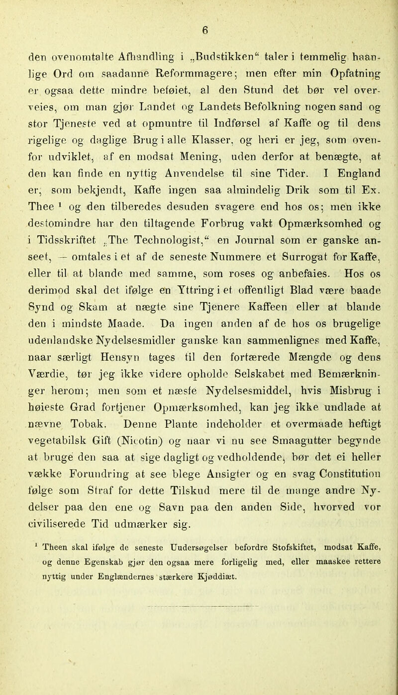 den ovenomtalte Afhandling i „Budstikken“ taler i temmelig haan- lige Ord om saadanne Reformmagere; men efter min Opfatning er ogsaa dette mindre beføiet, al den Stund det bør vel over- veies, om man gjør Landet og Landets Befolkning nogen sand og stor Tjeneste ved at opmuntre til Indførsel af Kaffe og til dens rigelige og daglige Brug i alle Klasser, og heri er jeg, som oven- for udviklet, af en modsat Mening, uden derfor at benægte, at den kan finde en nyttig Anvendelse til sine Tider. I England er, som bekjendt, Kaffe ingen saa almindelig Drik som til Ex. Thee 1 og den tilberedes desuden svagere end hos os; men ikke destomindre har den tiltagende Forbrug vakt Opmærksomhed og i Tidsskriftet . The Technologist, en Journal som er ganske an- seet, — omtales i et af de seneste Nurnmere et Surrogat for Kaffe, eller til at blande med samme, som roses og anbefaies. Hos os derimod skal det ifølge en Yttringiet offentligt Blad være baade Synd og Skam at nægte sine Tjenere Kaffeen eller at blande den i mindste Maaae. Da ingen anden af de hos os brugelige udenlandske Nydelsesmidler ganske kan sammenlignes med Kaffe, naar særligt Hensyn tages til den fortærede Mængde og dens Værdie, tør jeg ikke videre opholde Selskabet med Bemærknin- ger herom; men som et næste Nydelsesmiddel, hvis Misbrug i høieste Grad fortjener Opmærksomhed, kan jeg ikke undlade at nævne Tobak. Denne Plante indeholder et overmaade heftigt vegetabilsk Gift (Nicotin) og naar vi nu see Smaagutter begynde at bruge den saa at sige dagligt og vedholdende, bør det ei heller vække Forundring at see blege Ansigter og en svag Constitution følge som Straf for dette Tilskud mere til de mange andre Ny- delser paa den ene og Savn paa den anden Side, hvorved vor civiliserede Tid udmærker sig. 1 Theen skal ifølge de seneste Uudersøgelser befordre Stofskiftet, modsat Kaffe, og denne Egenskab gjør den ogsaa mere forligelig med, eller maaskee rettere nyttig under Englændernes stærkere Kjøddiæt.