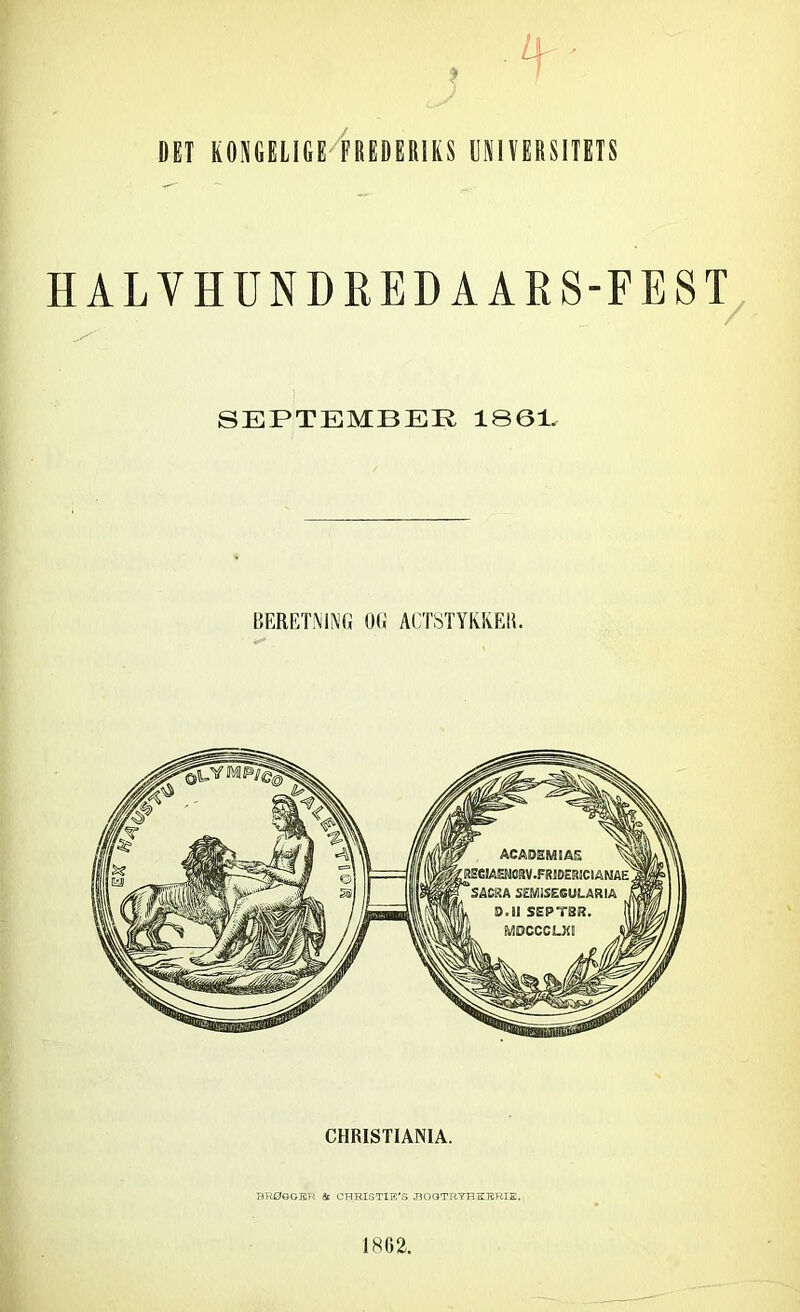 DET KONGELIGE FREDERIKS UNIVERSITETS H ALVHUNDRED A ARS-FEST SEPTEMBER 1861. BERETNING OG ACTSTYKKER. CHRISTIANIA. BRØGGER & CHRIS TIE*S HOGTRYHKERIE.