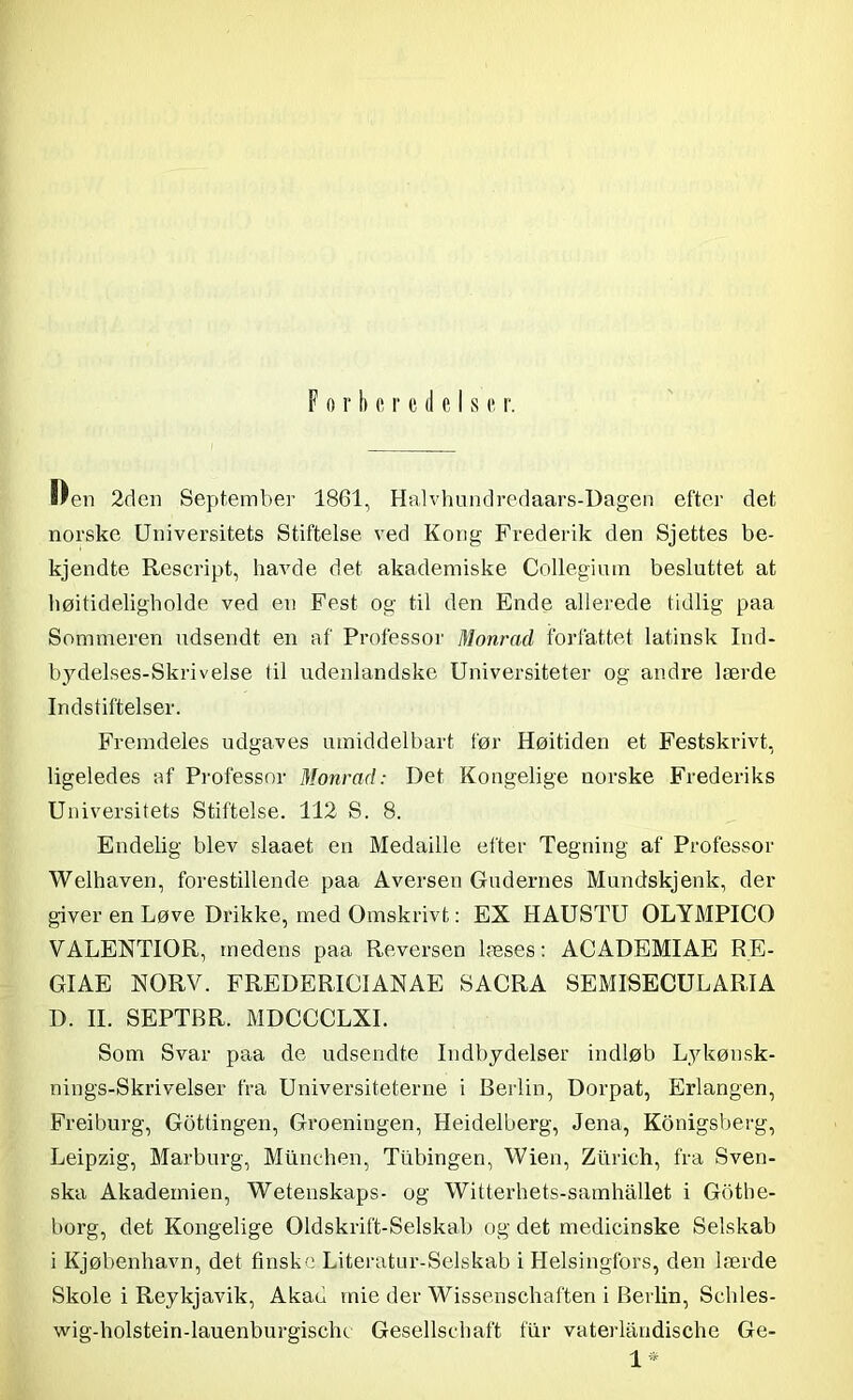 Forberedelse r. Ben 2den September 1861, Halvhundredaars-Dagen efter det norske Universitets Stiftelse ved Kong Frederik den Sjettes be- kjendte Rescript, havde det akademiske Collegium besluttet at højtideligholde ved en Fest og til den Ende allerede tidlig paa Sommeren udsendt en af Professor Monrad forfattet latinsk Ind- bydelses-Skrivelse til udenlandske Universiteter og andre lærde Indstiftelser. Fremdeles udgaves umiddelbart før Høitiden et Festskrivt, ligeledes af Professor Monrad: Det Kongelige norske Frederiks Universitets Stiftelse. 112 S. 8. Endelig blev slaaet en Medaille efter Tegning af Professor Welhaven, forestillende paa Aversen Gudernes Mundskjenk, der giver en Løve Drikke, med Omskrivt: EX HAUSTU OLYMPICO VALENTIOR, medens paa Reversen læses: ACADEMIAE RE- GIAE NORV. FREDERIOIANAE SACRA SEMISECULARIA D. II. SEPTBR. MDCCCLXI. Som Svar paa de udsendte Indbydelser indløb Lykønsk- nings-Skrivelser fra Universiteterne i Berlin, Dorpat, Erlangen, Freiburg, Gottingen, Groeningen, Heidelberg, Jena, Konigsberg, Leipzig, Marburg, Milnchen, Tubingen, Wien, Ztirieh, fra Sven- ska Akademien, Wetenskaps- og Witterhets-samhållet i Gbthe- horg, det Kongelige (Udskrift-Selskab og det medicinske Selskab i Kjøbenhavn, det finske Literatur-Selskab i Helsingfors, den lærde Skole i Reykjavik, Akad mie der Wissenschaften i Berlin, Schles- wig-holstein-lauenburgischc Gesellschaft fur vaterlandische Ge- 1*