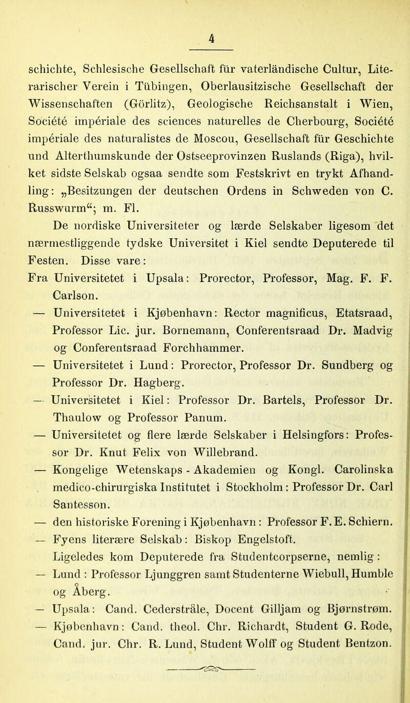 schichte, Schlesische Gesellschaft filr vaterlåndische Cultur, Lite- rarischer Verein i Ttibingen, Oberlausitzische Gesellschaft der Wissenschaften (Gorlitz), Geologische Reicbsanstalt i Wien, Société impériale des Sciences naturelles de Cherbourg, Société impériale des naturalistes de Moscou, Gesellschaft flir Geschichte und Alterthumskunde der Ostseeprovinzen Ruslands (Riga), hvil- ket sidste Selskab ogsaa sendte som Festskrivt en trykt Afhand- ling: „Besitzungen der deutscben Ordens in Schweden von C. Russwurm“; m. Fl. De nordiske Universiteter og lærde Selskaber ligesom det nærmestliggende tydske Universitet i Kiel sendte Deputerede til Festen. Disse vare: Fra Universitetet i Upsala: Prorector, Professor, Mag. F. F. Carlson. — Universitetet i Kjøbenhavn: Rector magnificus, Etatsraad, Professor Lic. jur. Bornemann, Conferentsraad Dr. Madvig og Conferentsraad Forchhammer. — Universitetet i Lund: Prorector, Professor Dr. Sundberg og Professor Dr. Hagberg. — Universitetet i Kiel: Professor Dr. Barteis, Professor Dr. Thaulow og Professor Panum. — Universitetet og flere lærde Selskaber i Helsingfors: Profes- sor Dr. Knut Felix von Willebrand. — Kongelige Wetenskaps - Akademien og Kongl. Carolinska medico-chirurgiska Institutet i Stockholm: Professor Dr. Carl Santesson. — den historiske Forening i Kjøbenhavn : Professor F. E. Schiern. — Fyens literære Selskab: Biskop Engelstoft. Ligeledes kom Deputerede fra Studentcorpserne, nemlig : — Lund : Professor Ljunggren samt Studenterne Wiebull, Humble og Aberg. — Upsala: Cand. Cederstråle, Docent Gilljam og Bjørnstrøm. — Kjøbenhavn: Cand. theol. Chr. Richardt, Student G. Rode, Cand. jur. Chr. R. Lund, Student Wolff og Student Bentzon.