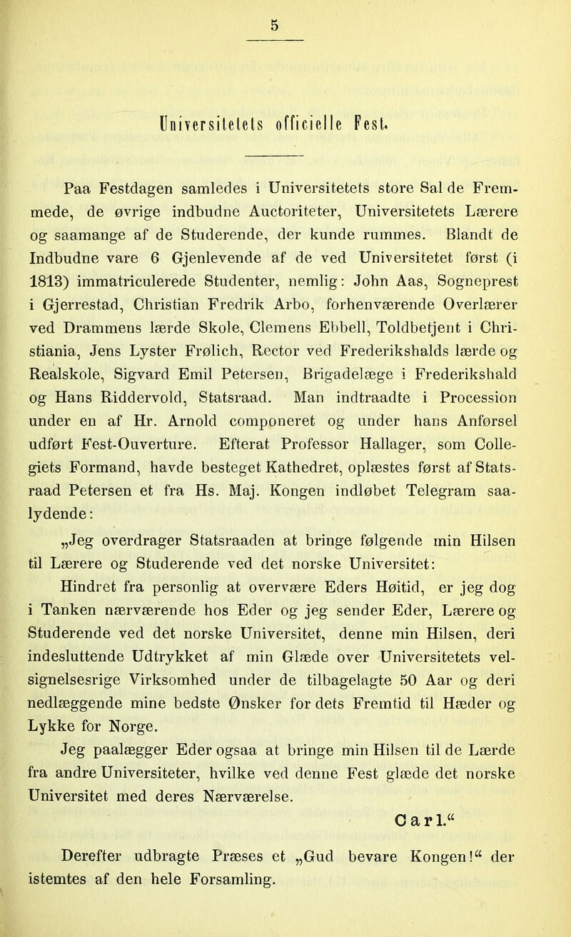 Universitetets officielle Fest. Paa Festdagen samledes i Universitetets store Sal de Frem- mede, de øvrige indbudne Auctoriteter, Universitetets Lærere og saamange af de Studerende, der kunde rummes. Blandt de Indbudne vare 6 Gjenlevende af de ved Universitetet først (i 1813) immatriculerede Studenter, nemlig: John Aas, Sogneprest i Gjerrestad, Christian Fredrik Arbo, forhenværende Overlærer ved Drammens lærde Skole, Clemens Ebbeli, Toldbetjent i Chri- stiania, Jens Lyster Frølich, Rector ved Frederikshalds lærde og Realskole, Sigvard Emil Petersen, Brigadelæge i Frederikshald og Hans Riddervold, Statsraad. Man indtraadte i Procession under en af Hr. Arnold componeret og under hans Anførsel udført Fest-Ouverture. Efterat Professor Hallager, som Colle- giets Formand, havde besteget Kathedret, oplæstes først af Stats- raad Petersen et fra Hs. Maj. Kongen indløbet Telegram saa- lydende: „Jeg overdrager Statsraaden at bringe følgende min Hilsen til Lærere og Studerende ved det norske Universitet: Hindret fra personlig at overvære Eders Høitid, er jeg dog i Tanken nærværende hos Eder og jeg sender Eder, Lærere og Studerende ved det norske Universitet, denne min Hilsen, deri indesluttende Udtrykket af min Glæde over Universitetets vel- signelsesrige Virksomhed under de tilbagelagte 50 Aar og deri nedlæggende mine bedste Ønsker for dets Fremtid til Hæder og Lykke for Norge. Jeg paalægger Eder ogsaa at bringe min Hilsen til de Lærde fra andre Universiteter, hvilke ved denne Fest glæde det norske Universitet med deres Nærværelse. C a r L“ Derefter udbragte Præses et „Gud bevare Kongen!“ der istemtes af den hele Forsamling.