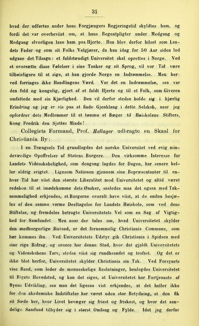 hvad der udførtes under hans Forgjængers Regjeringstid skyldtes ham, og fordi det var overbeviist om, at hans Regentpligter under Medgang og Modgang alvorligen laae ham paa Hjerte. Han blev derfor hilset som Lan- dets Fader og som sit Folks Velgjører, da han idag for 50 Aar siden lod udgaae det Tilsagn : et fuldstændigt Universitet skal oprettes i Norge. Ved at oversætte disse Følelser i sine Tanker og sit Sprog, vil vor Tid være tilbøieligere til at sige, at han gjorde Norge en Indrømmelse. Men her- ved forringes ikke Handlingens Værd. Var det en Indrømmelse, saa var den fuld og kongelig, gjort af et fuldt Hjerte og til et Folk, som Giveren omfattede med sin Kjærlighed. Den vil derfor stedse holde sig i kjærlig Erindring og jeg er vis paa at finde Gjenklang i dette Selskab, naar jeg opfordrer dets Medlemmer til at tømme et Bæger til Høiskolens Stifters, Kong Fredrik den Sjettes Minde! Collegiets Formand, Prof. Hallager udbragte en Skaal for Christiania By: I en Trængsels Tid grundlagdes det norske Universitet ved evig min- deværdige Opoffrelser af Statens Borgere. Den virksomme Interesse for Landets Videnskabelighed, som dengang lagdes for Dagen, har senere hel- ler aldrig svigtet. Ligesom Nationen gjennem sine Repræsentanter til en- hver Tid har viist den største Liberalitet mod Universitetet og altid været redebon til at imødekomme dets Ønsker, saaledes maa det ogsaa med Tak- nemmelighed erkjendes, at Borgerne overalt have viist, at de endnu besjæ- les af den samme varme Deeltagelse for Landets Høiskole, som ved dens Stiftelse, og fremdeles betragte Universitetets Vel som en Sag af Vigtig- hed for Samfundet. Men naar der tales om, hvad Universitetet skylder den medborgerlige Bistand, er det fornemmelig Christiania Commune, som bør kommes ihu. Ved Universitetets Udstyr gik Christiania i Spidsen med sine rige Bidrag, og senere har denne Stad, hvor det gjaldt Universitetets og Videnskabens Tarv, stedse viist sig rundhaandet og trofast. Og det er ikke blot herfor, Universitetet skylder Christiania sin Tak. Ved Forsynets vise Raad, som leder de menneskelige Beslutninger, henlagdes Universitetet til Rigets Hovedstad, og kan det siges, at Universitetet har Fortjeneste af Byens Udvikling, saa maa det ligesaa vist erkjendes, at det heller ikke for den akademiske Indstiftelse har været uden stor Betydning, at den fik sit Sæde her, hvor Livet bevæger sig friest og friskest, og hvor det aan- delige Samfund tilbyder sig i størst Omfang og Fylde. Idet jeg derfor