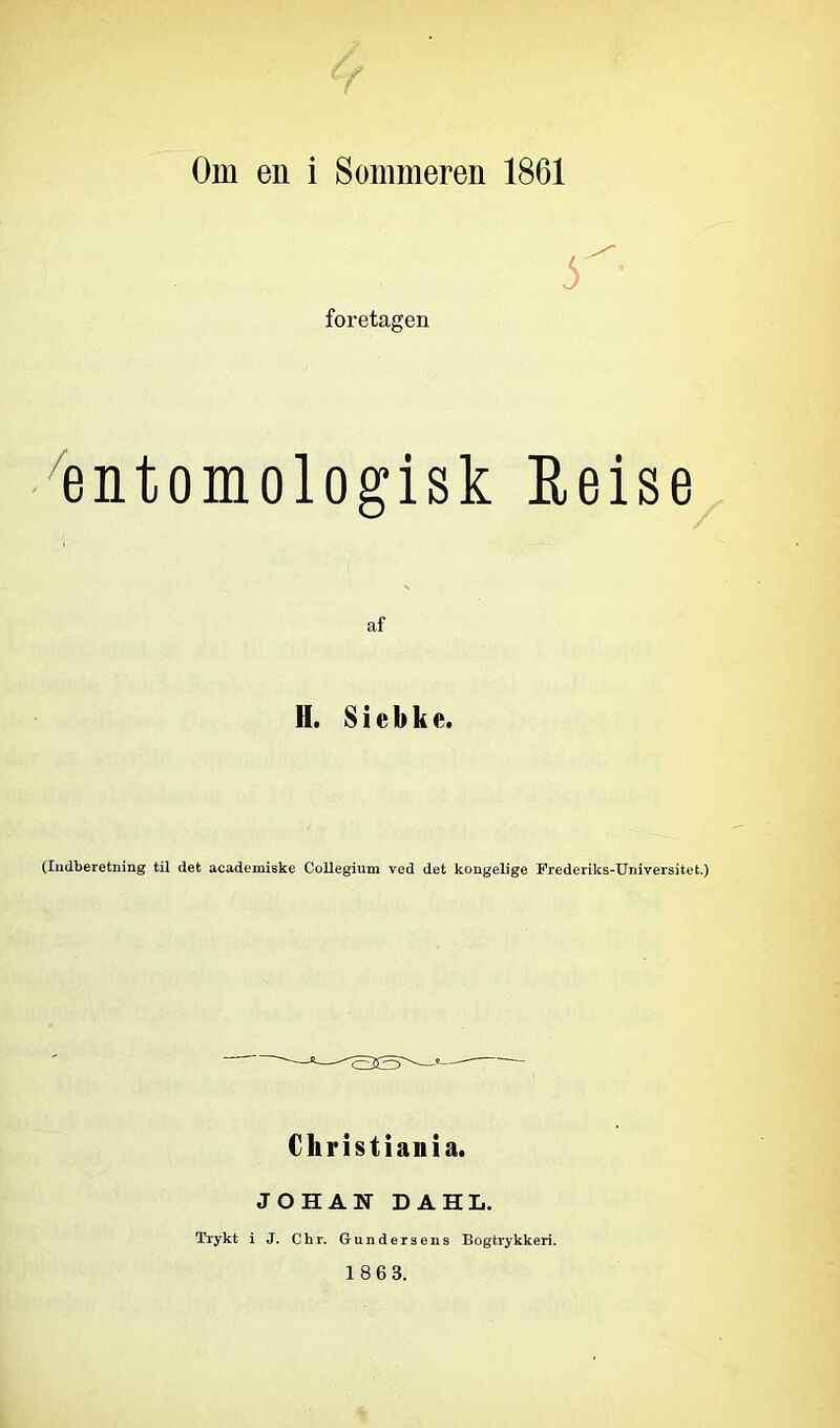 Om en i Sommeren 1861 foretagen ^entomologisk Eeise af H. S i e b k e. (Indberetning til det academiske CoUegium ved det kongelige Frederiks-Universitet.) Cliristiaiiia. JOHAN DAHL. Trykt i J. Chr. Gundersens Bogtrykkeri. 1863.