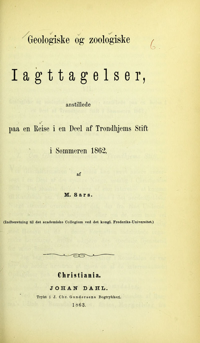 Geologiske og zoologiske Iagttagelser, anstillede i *T paa en Reise i en Deel af Trondhjems Stift i Sommeren 1862, af M. Sars. (Indberetning til det academiske Collegium ved det kongl. Frederiks-Universitet.) Christiania. JOHAN DAHL. Trykt i J. Chr. Gundersens Bogtrykkeri. 186 3.